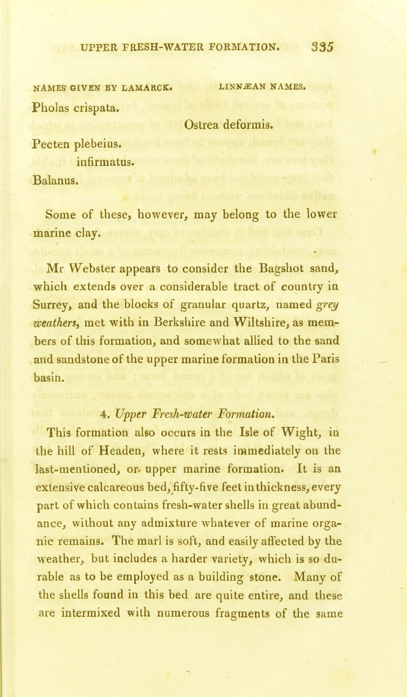 NAMES GIVEN BY LAMARCK. LINNiEAN NAMES. Pholas crispata. Ostrea deformis. Pecten plebeius. inftrmatus. Balanus. Some of these, however, may belong to the lower marine clay. Mr Webster appears to consider the Bagshot sand, which extends over a considerable tract of country in Surrey, and the blocks of granular quartz, named grey zveatherSf met with in Berkshire and Wiltshire, as mem- bers of this formation, and somewhat allied to the sand and sandstone of the upper marine formation in the Paris basin. 4. Upper Fresh-water Formation. This formation also occurs in the Isle of Wight, in the hill of Headen, where it rests immediately on the last-mentioned, or. upper marine formation. It is an extensive calcareous bed, fifty-five feet in thickness, every part of which contains fresh-water shells in great abund- ance, without any admixture whatever of marine orga- nic remains. The marl is soft, and easily affected by the weather, but includes a harder variety, which is so du- rable as to be employed as a building stone. Many of the shells found in this bed are quite entire, and these are intermixed with numerous fragments of the same