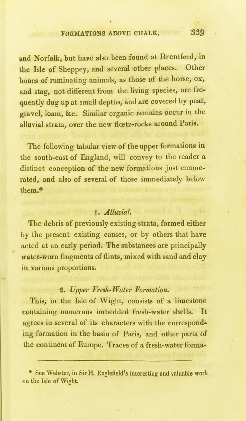 and Norfolk, but have also been found at Brentford, in the Isle of Sheppey, and several other places. Other bones of ruminating animals, as those of the horse, ox, and stag, not different from the living species, are fre- quently dug up at small depths, and are covered by peat, gravel, loam, &c. Similar organic remains occur in the alluvial strata, over the new fioetz-rocks around Paris. The following tabular view of the upper formations in the south-east of England, will convey to the reader a distinct conception of the new formations just enume- rated, and also of several of those immediately below them.* 1. Alluvial, The debris of previously existing strata, formed either by the present existing causes, or by others that have acted at an early period. The substances are principally water-worn fragments of flints, mixed with sand and clay in various proportions. 2. Upper Fresh- Water Formation. This, in the Isle of Wight, consists of a limestone containing numerous imbedded fresh-water shells. It agrees in several of its characters with the correspond- ing formation in the basin of Paris, and other parts of the continent of Europe. Traces of a fresh-water forma- * See Wiebster, in Sir H. Englefield's interesting and valuable work on the Isle of Wight.