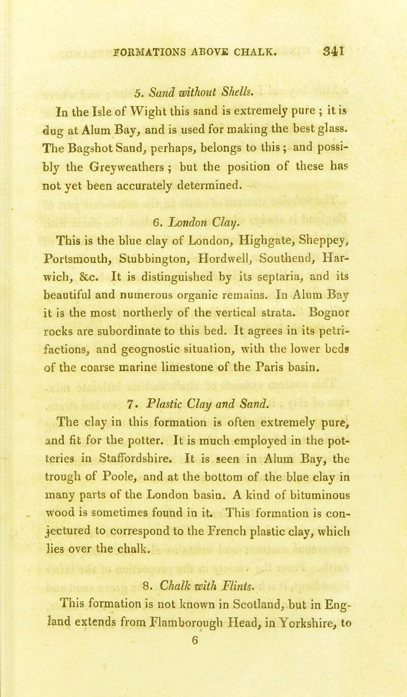 5. Sand without Shells. In the Isle of Wight this sand is extremely pure ; it is dug at Alum Bay, and is used for making the best glass. The Bagshot Sand, perhaps, belongs to this; and possi- bly the Greyweathers ; but the position of these has not yet been accurately determined. 6. London Clay. This is the blue clay of London, Highgate, Sheppey, Portsmouth, Stubbington, Hordwell, Southend, Har- wich, &c. It is distinguished by its seplaria, and its beautiful and numerous organic remains. In Alum Bay it is the most northerly of the vertical strata. Bognor rocks are subordinate to this bed. It agrees in its petri- factions, and geognostic situation, with the lower beds of the coarse marine limestone of the Paris basin. 7. Plastic Clay and Sand. The clay in this formation is often extremely pure, and fit for the potter. It is much employed in the pot- teries in Staffordshire. It is seen in Alum Bay, the trough of Poole, and at the bottom of the blue clay in many parts of the London basin. A kind of bituminous wood is sometimes found in it. This formation is con- jectured to correspond to the French plastic clay, which lies over the chalk. 8. Chalk with Flints. This formation is not known in Scotland, but in Eng- land extends from Flamborough Head, in Yorkshire, to 6