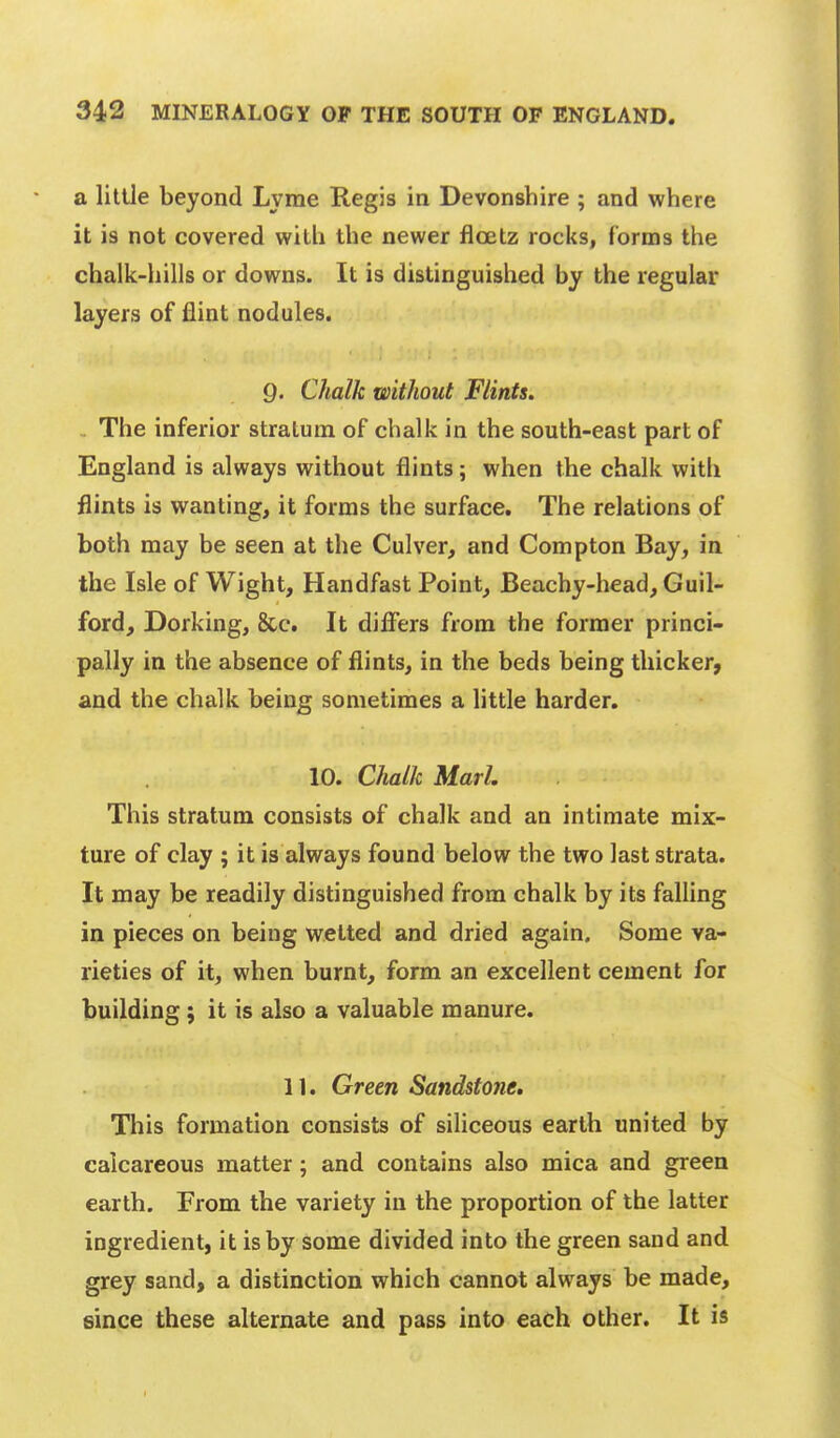 a little beyond Lyme Regis in Devonshire ; and where it is not covered with the newer floetz rocks, forms the chalk-hills or downs. It is distinguished by the regular layers of flint nodules. Q. Chalk without Flints. . The inferior stratum of chalk in the south-east part of England is always without flints; when the chalk with flints is wanting, it forms the surface. The relations of both may be seen at the Culver, and Compton Bay, in the Isle of Wight, Handfast Point, Beachy-head, Guil- ford, Dorking, &c. It differs from the former princi- pally in the absence of flints, in the beds being thicker, and the chalk being sometimes a little harder. 10. Chalk MarL This stratum consists of chalk and an intimate mix- ture of clay ; it is always found below the two last strata. It may be readily distinguished from chalk by its falling in pieces on being wetted and dried again. Some va- rieties of it, when burnt, form an excellent cement for building; it is also a valuable manure. 11. Green Sandstone. This formation consists of siliceous earth united by calcareous matter; and contains also mica and green earth. From the variety in the proportion of the latter ingredient, it is by some divided into the green sand and grey sand, a distinction which cannot always be made, since these alternate and pass into each other. It is