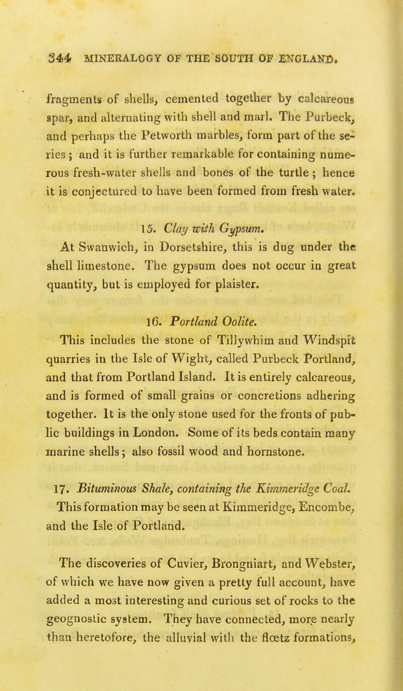 fragments of shells, cemented together by calcareous spar, and alternating with shell and marl. The Purbeck, and perhaps the Petworth marbles, form part of the se- ries ; and it is further remarkable for containing nume- rous fresh-water shells and bones of the turtle; hence it is conjectured to have been formed from fresh water. 15. Clay wiih Gypsum, At Swanwich, in Dorsetshire, this is dug under the ahell limestone. The gypsum does not occur in great quantity, but is employed for plaister. 16. Portland Oolite. This includes the stone of Tillywhim and Windspit quarries in the Isle of Wight, called Purbeck Portland, and that from Portland Island. It is entirely calcareous, and is formed of small grains or concretions adhering together. It is the only stone used for the fronts of pub- lic buildings in London. Some of its beds contain many marine shells; also fossil wood and hornstone. 17. Bituminous Shale, containing the Kimmeridge Coal. This formation may be seen at Kimmeridge, Encombe, and the Isle of Portland. The discoveries of Cuvier, Brongniart, and Webster, of which we have now given a pretty full account, have added a most interesting and curious set of rocks to the geognoslic system. They have connected, more nearly than heretofore, the alluvial witli the floetz formations.
