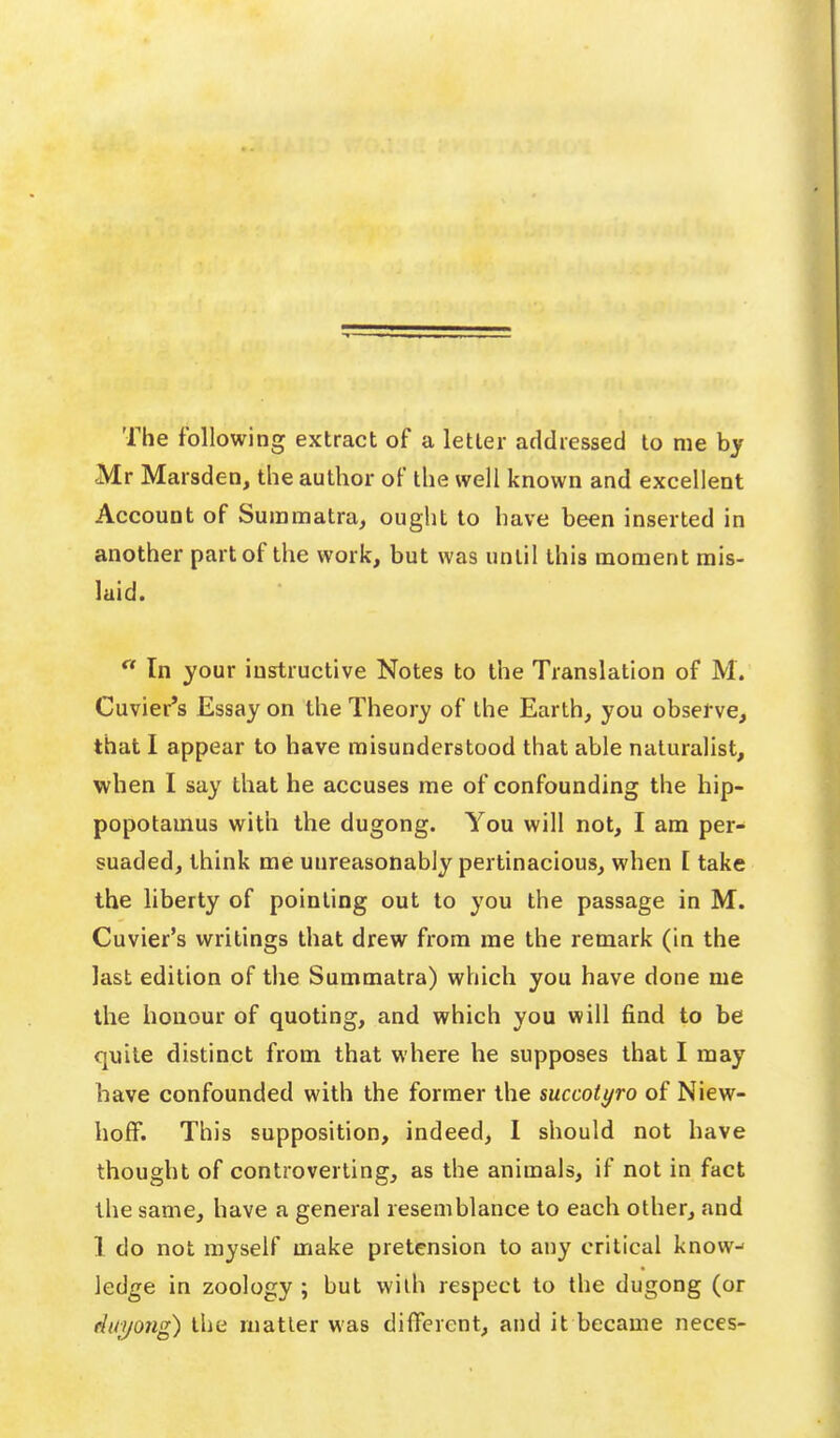 The following extract of a letter addiessecl to me by Mr Marsden, the author of the well known and excellent Account of Suinmatra, ought to have been inserted in another part of the work, but was until this moment mis- laid.  In your instructive Notes to the Translation of M. Cuvier's Essay on the Theory of the Earth, you observe, that I appear to have misunderstood that able naturalist, when I say that he accuses me of confounding the hip- popotamus with the dugong. You will not, I am per- suaded, think me unreasonably pertinacious, when [ take the liberty of pointing out to you the passage in M. Cuvier's writings that drew from me the remark (in the last edition of the Summatra) which you have done me the honour of quoting, and which you will find to be quite distinct from that where he supposes that I may have confounded with the former the mccotyro of Niew- holF. This supposition, indeed, 1 should not have thought of controverting, as the animals, if not in fact the same, have a general resemblance to each other, and 1 do not myself make pretension to any critical know-- ledge in zoology ; but with respect to the dugong (or Auijong) the matter was different, and it became neces-