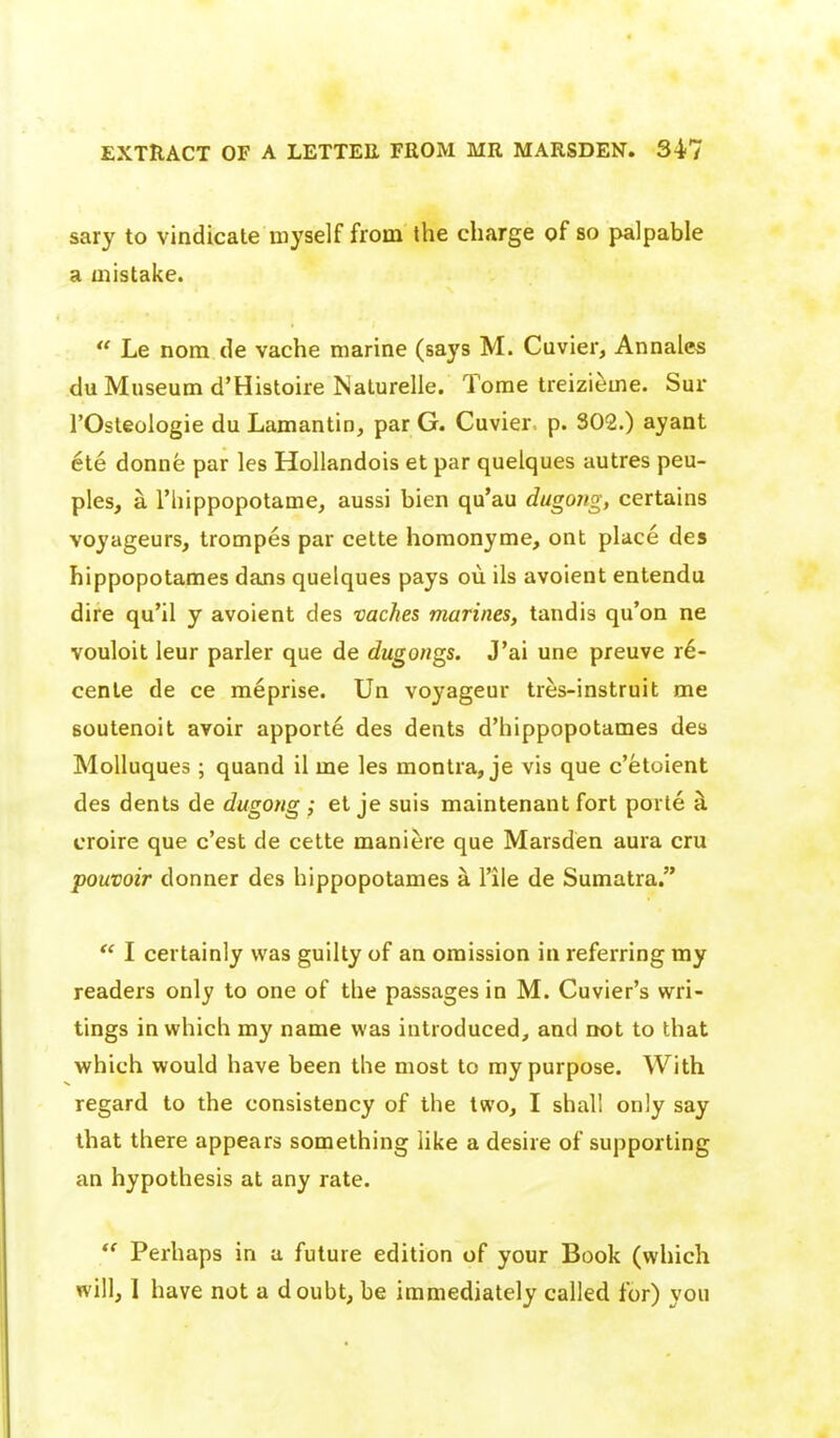 sary to vindicate myself from the charge of so palpable a oiistake.  Le nom de vache marine (says M. Cuvier, Annates du Museum d'Histoire Nalurelle. Tome treizieme. Sur rOsleologie du Lamantin, parG. Cuvier p. 302.) ayant ete donne par les HoUandois et par quelques autres peu- ples, a I'hippopotame, aussi bien qu'au dugong, certains Yoyageurs, trompes par cette homonyme, ont place des hippopotames dans quelques pays oii ils avoient entendu dire qu'il y avoient des vaches marines, tandis qu'on ne vouloit leur parler que de dugongs. J'ai une preuve r6- cente de ce meprise. Un voyageur tres-instruit me soutenoit avoir apporte des dents d'hippopotames des MoUuques; quand il me les montra, je vis que c'etoient des dents de dugong ; et je suis maintenant fort porle h croire que c'est de cette maniere que Marsden aura cru pouvoir donner des hippopotames a I'ile de Sumatra.  I certainly was guilty of an omission in referring ray readers only to one of the passages in M. Cuvier's wri- tings in which my name was introduced, and not to that which would have been the most to ray purpose. With regard to the consistency of the two, I shall only say that there appears something like a desire of supporting an hypothesis at any rate.  Perhaps in a future edition of your Book (which will, 1 have not a doubt, be immediately called for) you