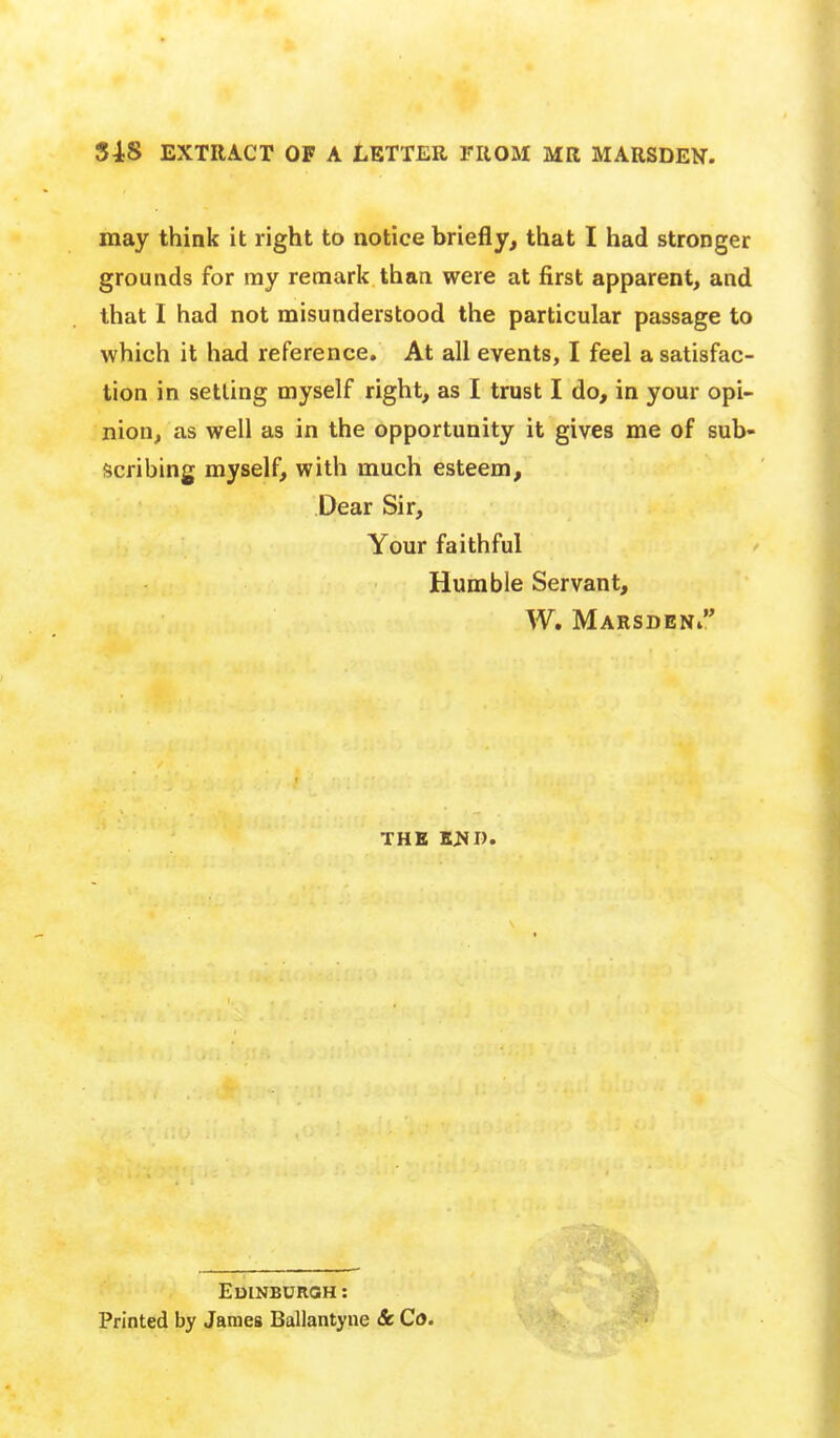 may think it right to notice briefly, that I had stronger grounds for my remark than were at first apparent, and that I had not misunderstood the particular passage to which it had reference. At all events, I feel a satisfac- tion in setting myself right, as I trust I do, in your opi- nion, as well as in the opportunity it gives me of sub- scribing myself, with much esteem, Dear Sir, Your faithful Humble Servant, W, Marsdeni THE TtaiU EuiNBUROH: Printed by James Ballantyne & Co.