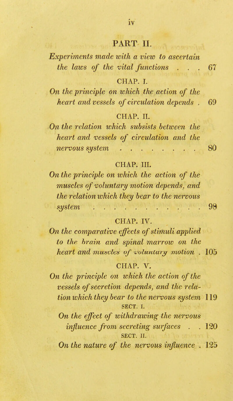 PART II. Experiments made with a view to ascertain the laws of the vital functions ... 67 CHAP. I. On the principle on which the action of the heart and vessels of circulation depends . 69 CHAP. II. On the relation which subsists between the heart and vessels of circulation and the nervous system 80 CHAP. III. On the principle on which the action of the muscles of voluntary motion depends, and the relation which they bear to the nervous system 98 CHAP. IV. On the comparative effects of stimuli applied to the brain and spinal marrow on the heart and muscles of uulmitary motion . 105 CHAP. V. On the principle on which the action of the vessels of secretion depends, and the rela- tion which they bear to the nervous system 119 SECT. I. On the effect of withdrawing the nervous influence from secreting surfaces . .120 SECT. II. On the nature of the nervous influence . 125