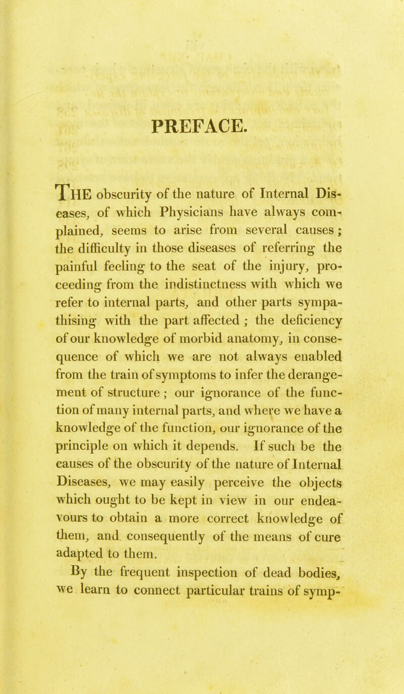 PREFACE. The obscurity of the nature of Internal Dis- eases, of which Physicians have always com- plained, seems to arise from several causes; the difficulty in those diseases of referring the painful feeling to the seat of the injury, pro- ceeding from the indistinctness with which we refer to internal parts, and other parts sympa- thising with the part affected ; the deficiency of our knowledge of morbid anatomy, in conse- quence of which we are not always enabled from the train of symptoms to infer the derange- ment of structure ; our ignorance of the func- tion of many internal parts, and where we have a knowledge of the function, our ignorance of the principle on which it depends. If such be the causes of the obscurity of the nature of Internal Diseases, we may easily perceive the objects which ought to be kept in view in our endea- vours to obtain a more correct knowledge of them, and consequently of the means of cure adapted to them. By the frequent inspection of dead bodies, we learn to connect particular trains of symp-