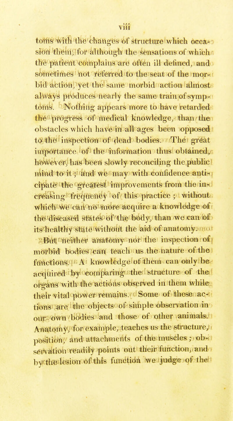 totfl§%i'th'th^'fchanges of structure which occa-: sidtrf'<h^{li£Jfor although the sensations of whichn t&S pkti'eWt complains are often ill defined, anda If sometimes not referred to the seat of the mornr bid action, yet the same morbid action almost always produces nearly the same train of sympr^? toms. Nothing appears more to have retarded th'^'^^Drogress of medical knowledge, than th©i obstacles which have in all ages been opposed to the inspection of dead bodies. The gi'eat importance of the information thus obtained^s however,* has been slowly reconciling the public ^ iiiind to il j- send we rnay with confidence antii7 ci]!)ht^f^*be 'g¥e?i1feefet improvements from the inn cr^liiing'frfeq'fifetid^ of this practice ; without which' Wei carl no more acquire a knowledge ©I th^ diseased states of the body, than we can bfiv its healthy state withdut the aid of anatomy^/xior -Ji.But neither aiiafiOitiy nor the inspection of morbid bodies cati teach us the nature of th©) functions.'f« A! knowledge of them can only be acqtiired bfy comparing the' structure of th©! oro-ans with the actions observed in them whileii their vital pbwer remains. Some of these ac-»i tioTis-are *he objects of simple observation in oUf'^'btrw /bbdieS'and those of other animals. AT*atoTfty>'^for/exatnple, teaches us the structure;* position, and attachments of the muscles; < obn ? s^iV^tion readily points out their function,and - by'-the lesion of this funtitidn we jodige .'qf-thxp'