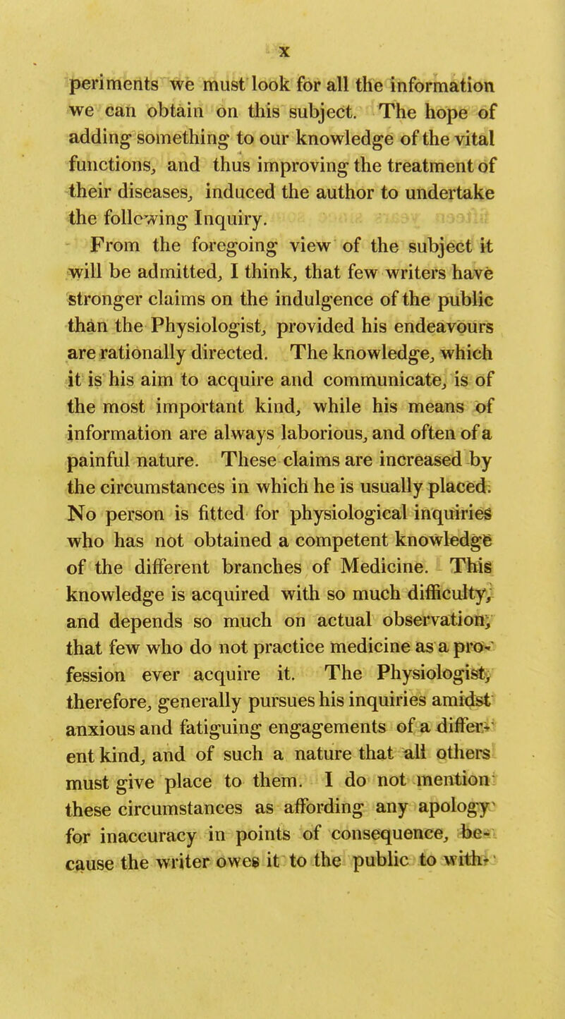 periments we must look for all the information we can obtain on this subject. The hope of adding something to our knowledge of the vital functions^ and thus improving the treatment of their diseases^ induced the author to undertake the following Inquiry. * From the foregoing view of the subject it .will be admitted, I think, that few writers have stronger claims on the indulgence of the public than the Physiologist, provided his endeavours are rationally directed. The knowledge, which it is his aim to acquire and communicate, is of the most important kind, while his means of information are always laborious, and often of a painful nature. These claims are increased by the circumstances in which he is usually placisd; No person is fitted for physiological inquiries who has not obtained a competent knowledge of the different branches of Medicine. This knowledge is acquired with so much difficulty^ and depends so much on actual observatioHii that few who do not practice medicine as a pr<»»' fession ever acquire it. The Physiologi^'j therefore, generally pursues his inquiries amidst anxious and fatiguing engagements of a differ^r- ent kind, and of such a nature that ull othere must give place to them. I do not mention: these circumstances as affording any apology^ for inaccuracy in points of consequence, be- cause the writer owes it to the public to witk^;