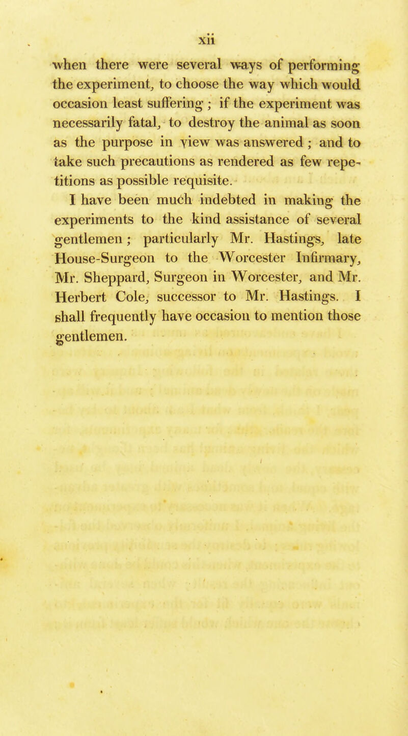 Xll when there were several ways of performing the experiment, to choose the way which would occasion least suffering ; if the experiment was necessarily fatal^ to destroy the animal as soon as the purpose in view was answered ; and to take such precautions as rendered as few repe- titions as possible requisite. I have been much indebted in making the experiments to the kind assistance of several gentlemen; particularly Mr. Hastings, late House-Surgeon to the Worcester Infirmary, Mr. Sheppard, Surgeon in Worcester, and Mr, Herbert Cole, successor to Mr. Hastings. I shall frequently have occasion to mention those gentlemen.