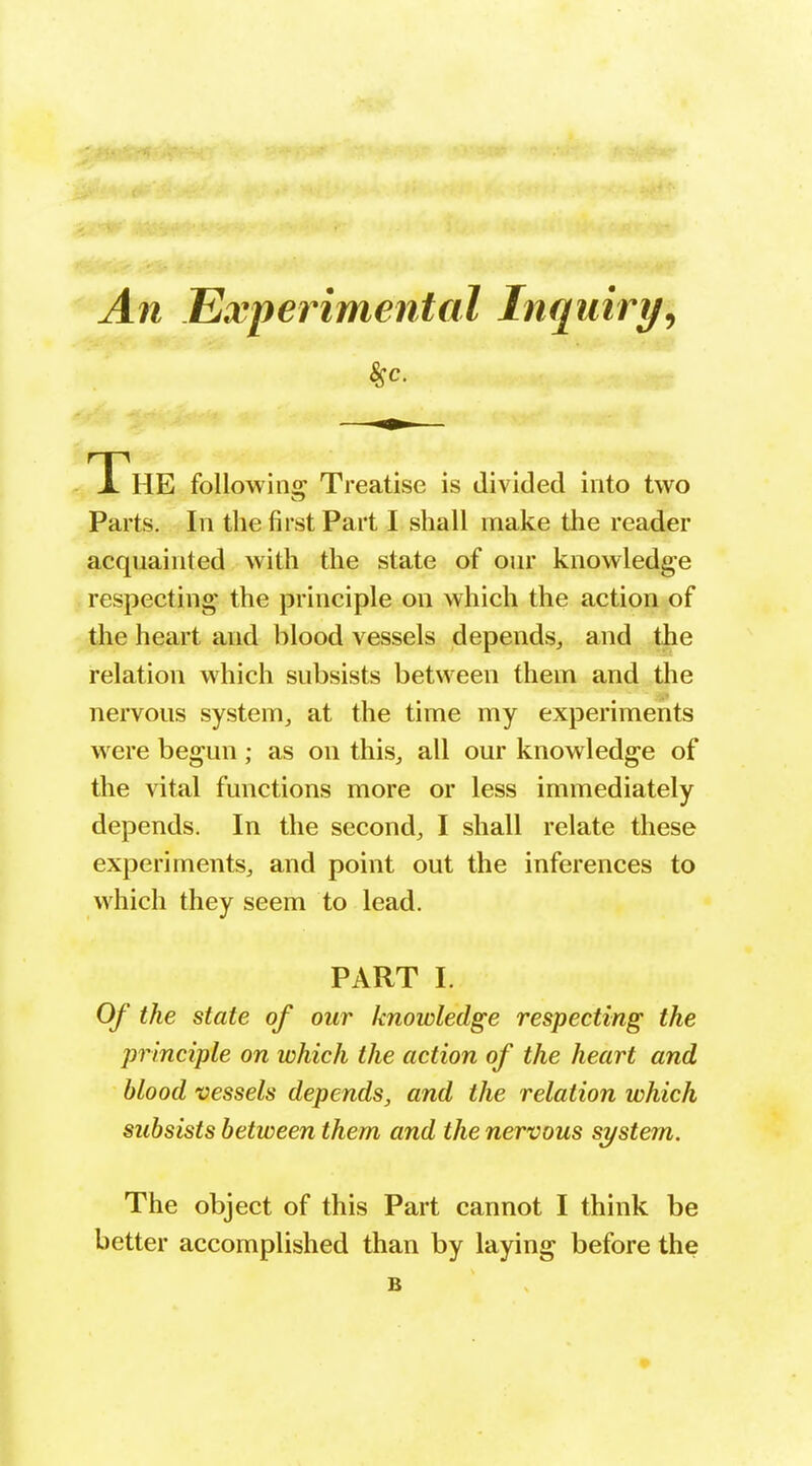An Experimental Inquiry^ The following Treatise is divided into two Parts. In the first Part I shall make the reader acquainted with the state of our knowledge respecting the principle on which the action of the heart and blood vessels depends^ and the relation which subsists between them and the nervous system^ at the time my experiments were begun; as on thisj all our knowledge of the vital functions more or less immediately depends. In the second^ I shall relate these experiments^ and point out the inferences to which they seem to lead. PART I. Of the state of our knowledge respecting the principle on which the action of the heart and blood vessels depends, and the relation which subsists between them and the nervous system. The object of this Part cannot I think be better accomplished than by laying before the B