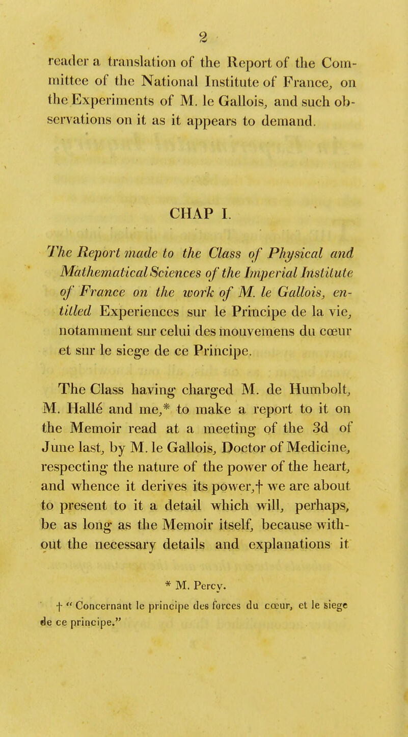 reader a translation of the Report of the Com- mittee of the National Institute of France, on the Experiments of M. le Gallois, and such ob- servations on it as it appears to demand. CHAP I. The Report made to the Class of Physical and Mathematical Sciences of the Imperial Institute of France on the ivork of M. le Gallois, en- titled Experiences sur le Principe de la vie_, notamment sur celui des mouvemens du cceur et sur le siege de ce Principe. The Class having charged M. de Humbolt, M. Halle and me,* to make a report to it on the Memoir read at a meeting of the 3d of June last, by M. le Gallois, Doctor of Medicine, respecting the nature of the power of the heart, and whence it derives its power,f we are about to present to it a detail which will, perhaps, be as long as the Memoir itself, because with- out the necessary details and explanations it * M. Percy. t Concernant le pi incipe des forces du cceur, et le siege de ce principe.