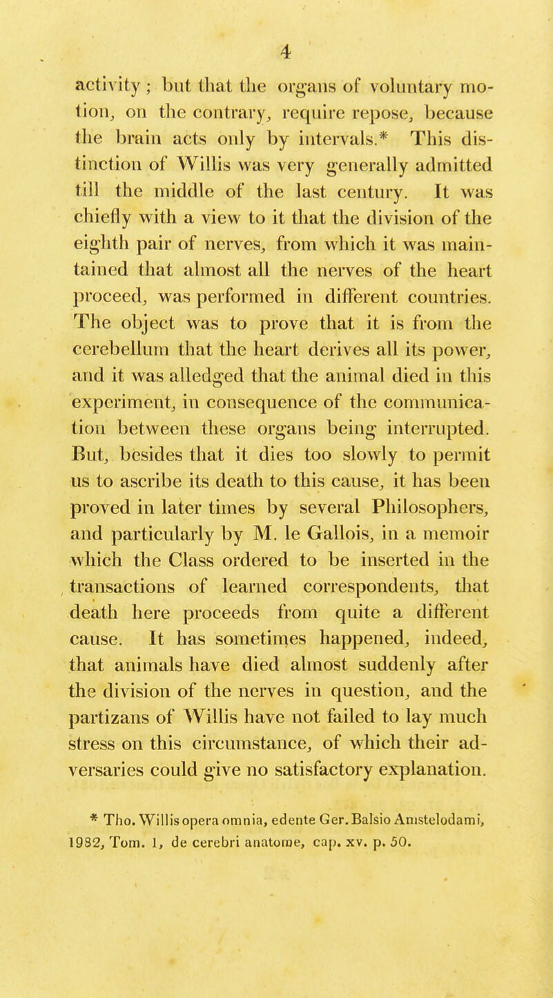 actiA'ity ; but that the organs of voluntary mo- tion, on the contrary, require repose, because the brain acts only by intervals.* This dis- tinction of Willis was very generally admitted till the middle of the last century. It was chiefly with a view to it that the division of the eighth pair of nerves, from which it was main- tained that almost all the nerves of the heart proceed, was performed in different countries. The object was to prove that it is from the cerebellum that the heart derives all its power, and it was alledged that the animal died in this experiment, in consequence of the communica- tion between these organs being interrupted. But, besides that it dies too slowly to permit us to ascribe its death to this cause, it has been proved in later times by several Philosophers, and particularly by M. le Gallois, in a memoir which the Class ordered to be inserted in the transactions of learned correspondents, that death here proceeds from quite a different cause. It has sometimes happened, indeed, that animals have died almost suddenly after the division of the nerves in question, and the partizans of Willis have not failed to lay much stress on this circumstance, of which their ad- versaries could give no satisfactory explanation, * Tho. Willis opera omnia, edente Ger.Balsio Anistelodami, 19S2, Tom. 1, de cerebri anatorae, cap, xv. p. 50.