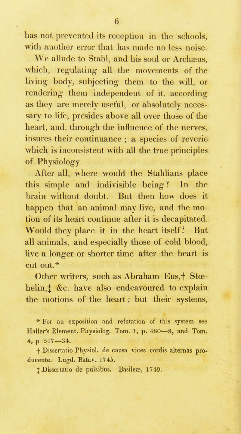has not prevented its reception in the schools, witli another error that has made no less noise. We allude to Stahl, and his soul or Archaeus, which, regulating all the movements of the living body, subjecting them to the will, or rendering them independent of it, according as they are merely useful, or absolutely neces- sary to life, presides above all over those of the heart, and, through the influence of the nerves, insures their continuance ; a species of reverie which is inconsistent with all the true principles of Physiology. After all, where would the Stahlians place this simple and indivisible being? In the brain without doubt. But then how does it happen that an animal may live, and the mo- tion of its heart continue after it is decapitated. Would they place it in the heart itself? But all animals, and especially those of cold blood, live a longer or shorter time after the heart is cut out.* Other writers, such as Abraham Eus,f Stoe- helin,j; &c. have also endeavoured to explain the motions of the heart; but their systems, * For an exposition and refutation of this system see Haller's Element. Physiolog. Tom. 1, p. 480—8, and Tom. 4, p 517—34. f Dissertatio Physiol, de causa vices cordis alternas pro- ducente. Lugd. Batav. 1745. Dissertatio de pulsibus. Basileas, 1749.