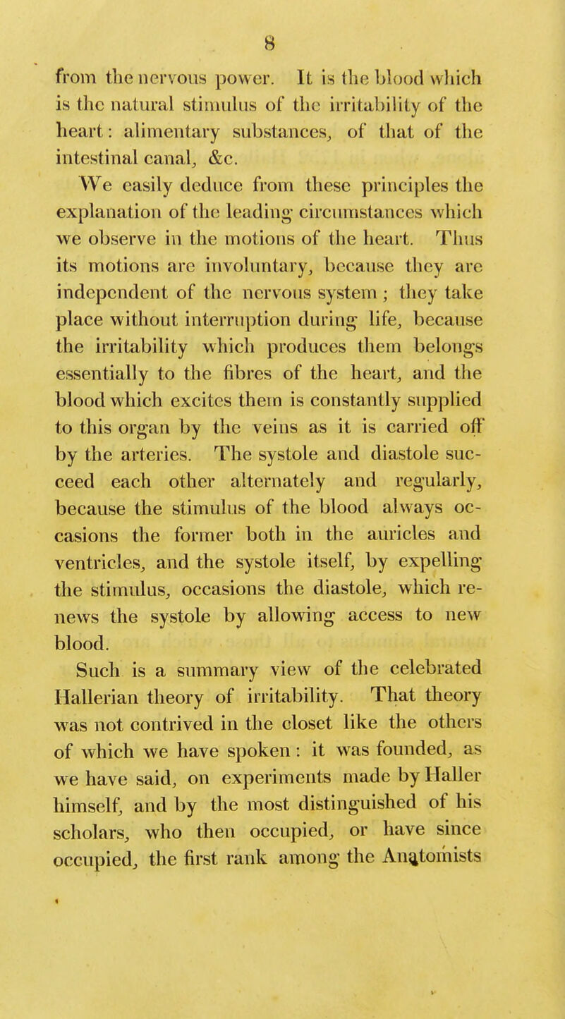 from the nervous power. It is the blood wliich is the natural stinuihis of the irritability of the heart: alimentary substances, of that of the intestinal canal, &c. We easily deduce from these principles the explanation of the leading- circumstances which we observe in the motions of the heart. Thus its motions are involuntary, because they are independent of the nervous system ; they take place without interruption during life, because the irritability which produces them belongs essentially to the fibres of the heart, and the blood which excites them is constantly supplied to this organ by the veins as it is carried off by the arteries. The systole and diastole suc- ceed each other alternately and regularly, because the stimulus of the blood always oc- casions the former both in the auricles and ventricles, and the systole itself, by expelling the stimulus, occasions the diastole, which re- news the systole by allowing access to new blood. Such is a summary view of the celebrated Hallerian theory of irritability. That theory was not contrived in the closet like the others of which we have spoken: it was founded, as we have said, on experiments made by Haller himself, and by the most distinguished of his scholars, who then occupied, or have since occupied, the first rank among the An^itomists <