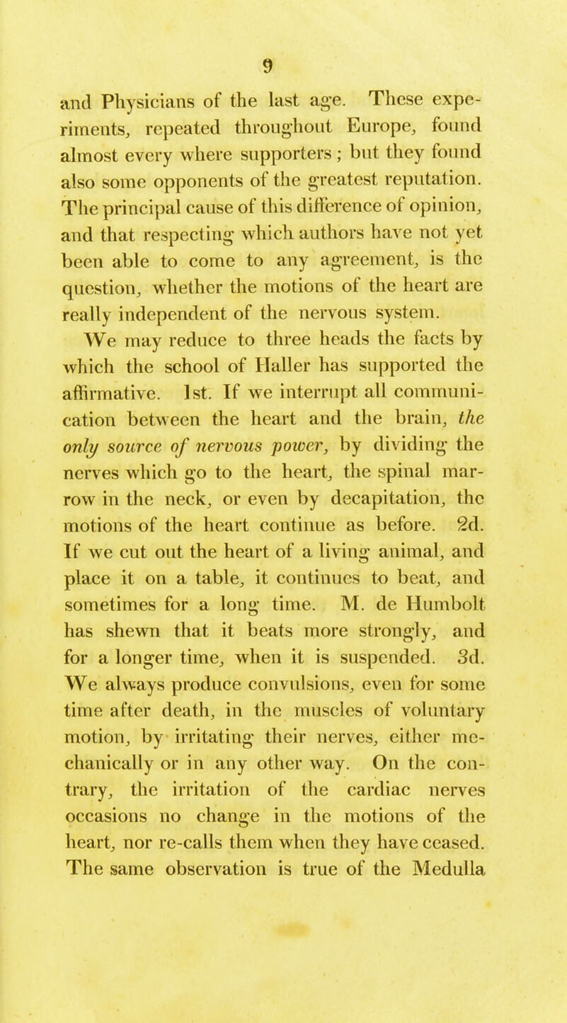 and Physicians of the last age. These expe- riments, repeated throughout Europe, found almost every where supporters ; but they foiuid also some opponents of the greatest reputation. The principal cause of this difference of opinion, and that respecting which authors have not yet been able to come to any agreement, is the question, whether the motions of the heart are really independent of the nervous system. We may reduce to three heads the facts by which the school of Haller has supported the affirmative. 1st. If we interrupt all communi- cation between the heart and the brain, the only source of nervous power, by dividing the nerves which go to the heart, the spinal mar- row in the neck, or even by decapitation, the motions of the heart continue as before. 2d. If we cut out the heart of a living animal, and place it on a table, it continues to beat, and sometimes for a long time. M. de Humbolt has shewn that it beats more strongly, and for a longer time, when it is suspended. 3d. We always produce convulsions, even for some time after death, in the muscles of voluntary motion, by irritating their nerves, either me- chanically or in any other way. On the con- trary, the irritation of the cardiac nerves occasions no change in the motions of the heart, nor re-calls them when they have ceased. The same observation is true of the Medulla