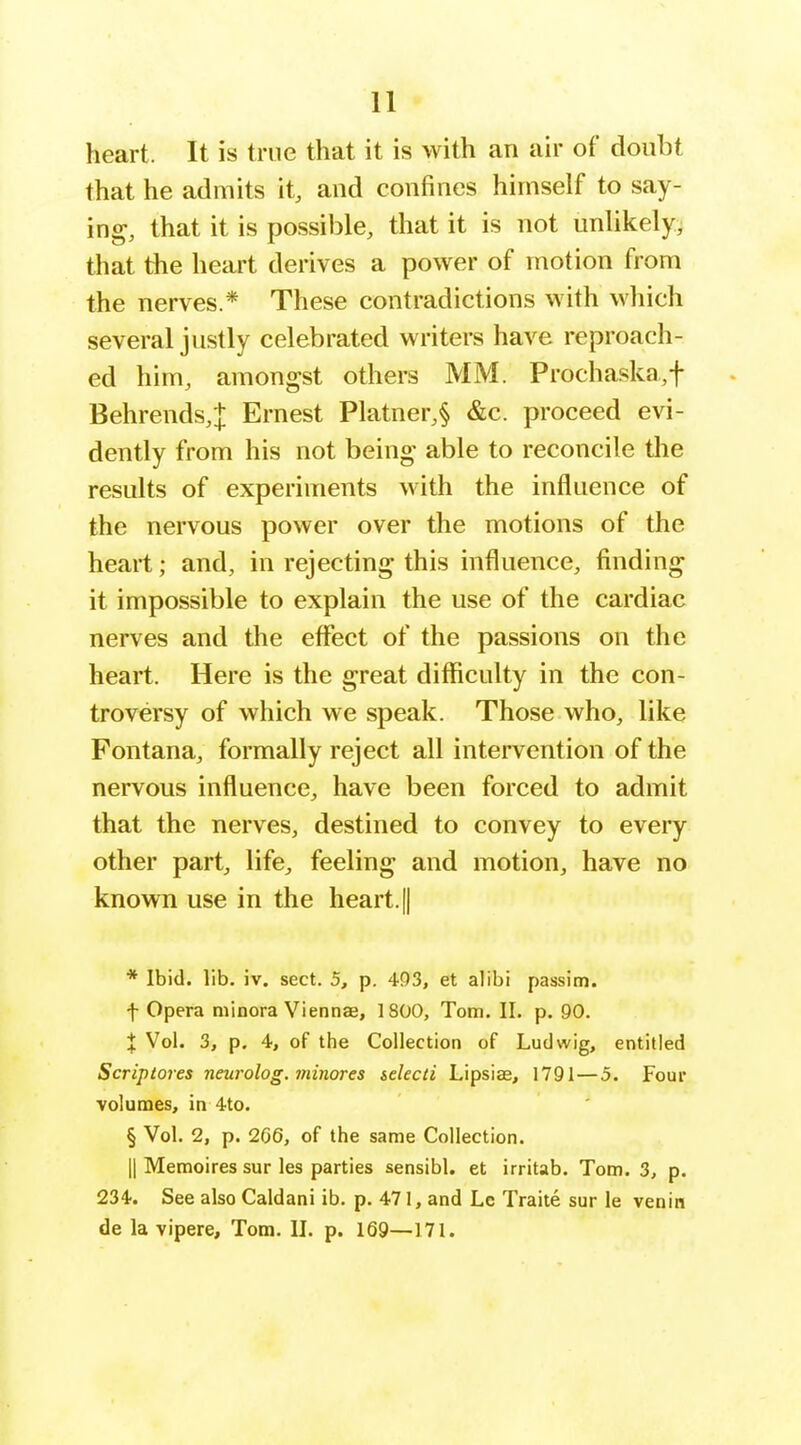 11 heart. It is true that it is with an air of doubt that he admits it, and confines himself to say- ing, that it is possible, that it is not unUkely, that the heart derives a power of motion from the nerves.* These contradictions with which several justly celebrated writers have reproach- ed him, amongst others MM. Prochaska,t Behrends,J Ernest Platner,§ &c. proceed evi- dently from his not being able to reconcile the results of experiments with the influence of the nervous power over the motions of the heart; and, in rejecting this influence, finding it impossible to explain the use of the cardiac nerves and the effect of the passions on the heart. Here is the great difficulty in the con- troversy of which we speak. Those who, like Fontana, formally reject all intervention of the nervous influence, have been forced to admit that the nerves, destined to convey to every other part, life, feeling and motion, have no known use in the heart, [j * Ibid. lib. iv. sect. 5, p. 493, et alibi passim. t Opera minora Viennae, 1800, Tom. II. p. 90. X Vol. 3, p. 4, of the Collection of Ludwig, entitled Scriptores neurolog. minores selecti Lipsiae, 1791—5. Four volumes, in 4to. § Vol. 2, p. 266, of the same Collection. II Memoires sur les parties sensibl. et irritab. Tom. 3, p. 234. See also Caldani ib. p. 471, and Lc Traite sur le venin