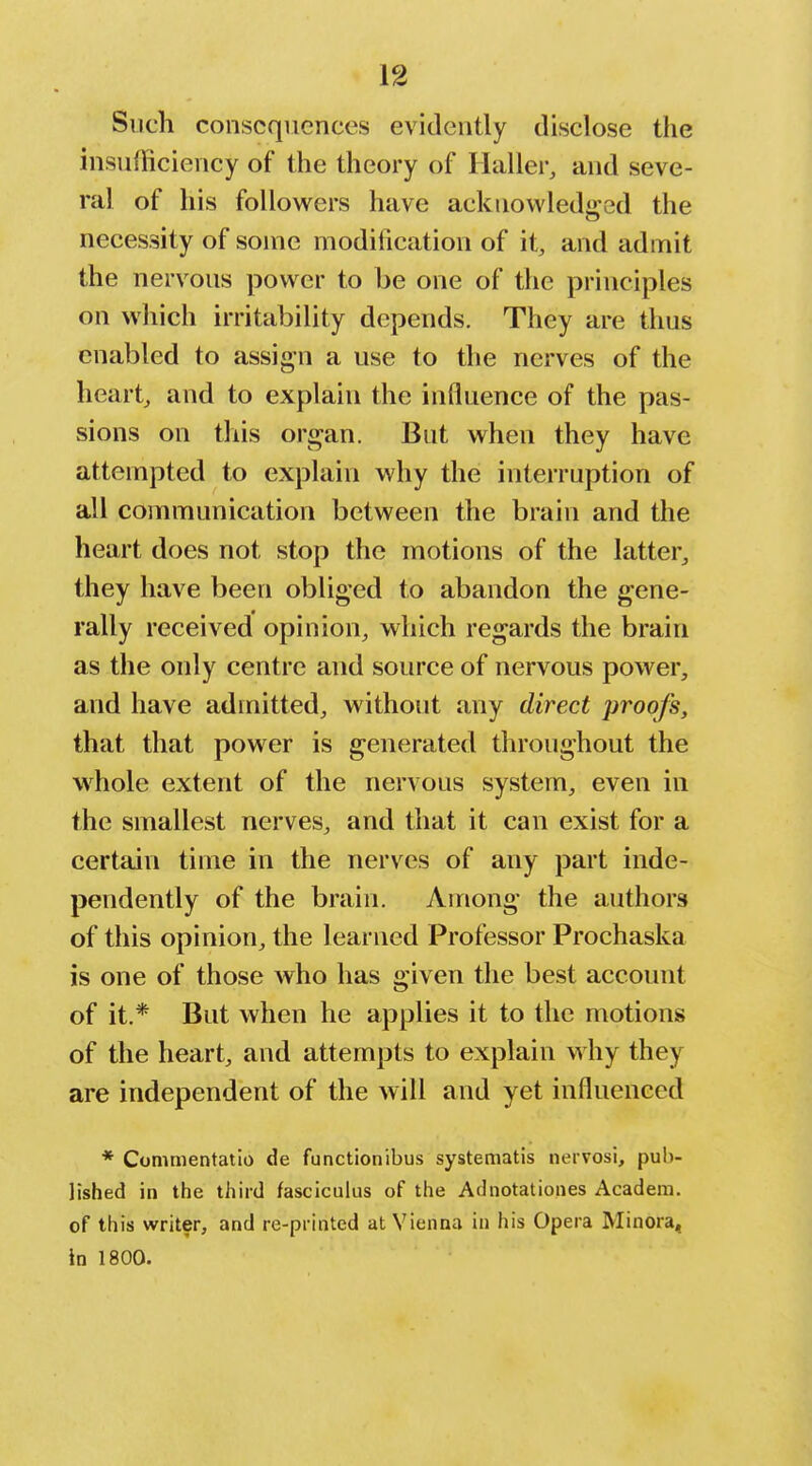 Such consequences evidently disclose the insufficiency of the theory of Ilaller, and seve- ral of his followers have acknowledged the necessity of some modification of it, and admit the nervous power to be one of the principles on which irritability depends. They are thus enabled to assign a use to the nerves of the hearty and to explain the influence of the pas- sions on this organ. But when they have attempted to explain why the interruption of all communication between the brain and the heart does not stop the motions of the latter^ they have been obliged to abandon the gene- rally received opinion, which regards the brain as the only centre and source of nervous power, and have admitted, without any direct proofs, that that power is generated throughout the whole extent of the nervous system, even in the smallest nerves, and that it can exist for a certain time in the nerves of any part inde- pendently of the brain. Among the authors of this opinion, the learned Professor Prochaska is one of those who has given the best account of it.* But when he applies it to the motions of the heart, and attempts to explain why they are independent of the will and yet influenced * Commentatio de functionibus systematis nervosi, pub- lished in the third fasciculus of the Adnotationes Acadera. of this writer, and re-printed at Vienna in his Opera Minora, in 1800.