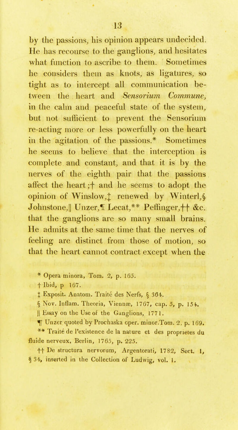 by the passions, his opinion appears undecided. He has recourse to the ganglions, and hesitates what function to ascribe to them. Sometimes he considers them as knots, as ligatures, so tight as to intercept all communication be- tween the heart and Sensorium Commune, in the calm and peaceful state of the system, but not sufficient to prevent the Sensorium re-acting more or less powerfully on the heart in the agitation of the passions.* Sometimes he seems to believe that the interception is complete and constant, and that it is by the nerves of the eighth pair that the passions affect the heart ;f and he seems to adopt the opinion of Winslow,]; renewed by Winterl,§ Johnstone,!! Unzer,1i Lecat,** Peffinger,ff &c. that the ganglions are so many small brains. He admits at the same time that the nerves of feeling are distinct from those of motion, so that the heart cannot contract except when the * Opera minora, Tom. 2, p. 165. t Ibid, p 167. I Exposit. Anatom. Traite des Nerfs, § 394. § Nov. Iiiflam. Theoria, Viennae, 1767, cap. 5, p. 154.. II Essay on the Use of the Ganglions, 1771. ^ Unzer quoted by Prochaska oper. minor.Tom. 2. p. 169. ** Traite de I'exislence de la nature et des proprietes du fluide nerveux, Berlin, 1765, p. 225. ft De structura nervorum, Argentorati, 1782, Sect. I, §34, inserted in the Collection of Ludwig, vol. 1.