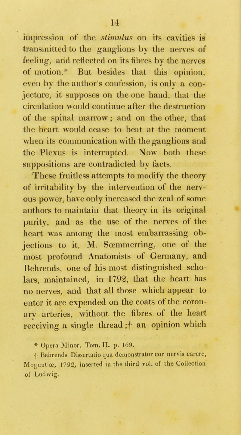 impression of the stimulus on its cavities is transmitted to the ganglions by the nerves of feeling, and reflected on its fibres by the nerves of motion.* But besides that this opinion, even by the author's confession^ is only a con- jecture, it supposes on the one hand, that the circulation would continue after the destruction of the spinal marrow; and on the other, that the heart would cease to beat at the moment when its communication with the ganglions and the Plexus is interrupted. Now both these suppositions are contradicted by facts. These fruitless attempts to modify the theoiy of irritability by the intervention of the nerv- ous power^ have only increased the zeal of some authors to maintain that theory in its original purity^ and as the use of the nerves of the heart was among the most embarrassing ob- jections to it, M. Soemmerring, one of the most profound Anatomists of Germany, and Behrends, one of his most distinguished scho- lars, maintained, in 1792, that the heart has no nerves, and that all those which appear to enter it are expended on the coats of the coron- ary arteries, without the fibres of the heart receiving a single thread ;t an opinion which * Opera Minor. Tom. II. p. 169. f Be.hrends Dissertatio qua demonstralur cor nervis carere, Moo-iintiae, 1792. inserted in the third vol. of the Collection of Ludwig.
