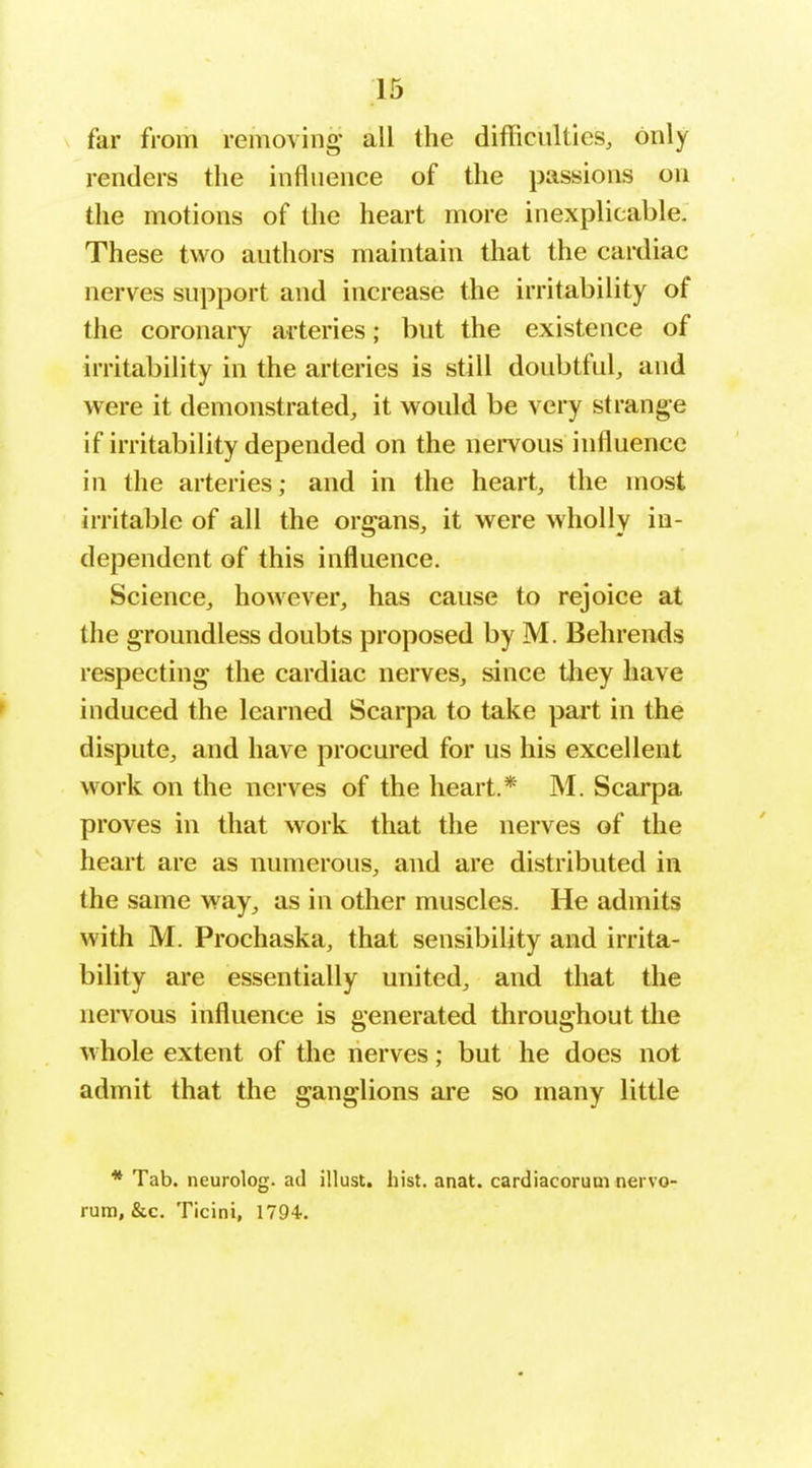 far from removing all the difficulties, only renders the influence of the passions on the motions of the heart more inexplicable. These two authors maintain that the caixliac nerves support and increase the irritability of the coronary arteries; but the existence of irritability in the arteries is still doubtful, and were it demonstrated, it would be very strange if irritability depended on the nei^vous influence in the arteries; and in the heart, the most irritable of all the organs, it were wholly in- dependent of this influence. Science, however, has cause to rejoice at the groundless doubts proposed by M. Behrends respecting the cardiac nerves, since they have induced the learned Scarpa to take part in the dispute, and have procured for us his excellent work on the nerves of the heart.* M. Scarpa proves in that work that the nerves of the heart are as numerous, and are distributed in the same way, as in other muscles. He admits with M. Prochaska, that sensibility and irrita- bility are essentially united, and that the nervous influence is generated throughout the whole extent of the nerves; but he does not admit that the ganglions ai'e so many little * Tab. neurolog. ad illust. hist. anat. cardiacorum nervo- rum, &c. Ticini, 1794.
