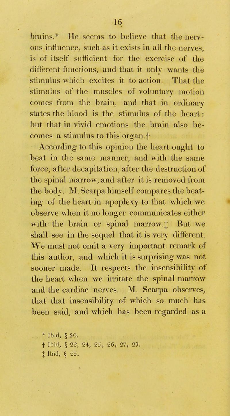 brains.* He seems to believe that the nerv- ous influence, such as it exists in all the nerves, is of itself sufficient for the exercise of the different functions, and tliat it only wants the stimulus which excites it to action. That the stimulus of the muscles of voluntary motion comes from the brain, and that in ordinary states the blood is the stimulus of the heart: but that in vivid emotions the brain also be- comes a stimulus to this organ.f According to this opinion the heart ought to beat in the same manner, and with the same force, after decapitation, after the destruction of the spinal marrow, and after it is removed from the body. M. Scarpa himself compares the beat- ing of the heart in apoplexy to that which we observe when it no longer commmiicates either with the brain or spinal marrow.;}; But we shall see in the sequel that it is very different. We must not omit a very important remark of this author, and which it is surprising was not sooner made. It respects the insensibility of the heart when we irritate the spinal marrow and the cardiac nerves. M. Scarpa observes, that that insensibility of which so much has been said, and which has been regarded as a * Ibid, § 30. t Ibid, § 22, 24-, 25, 20, 27, 29. X Ibid, § 25.