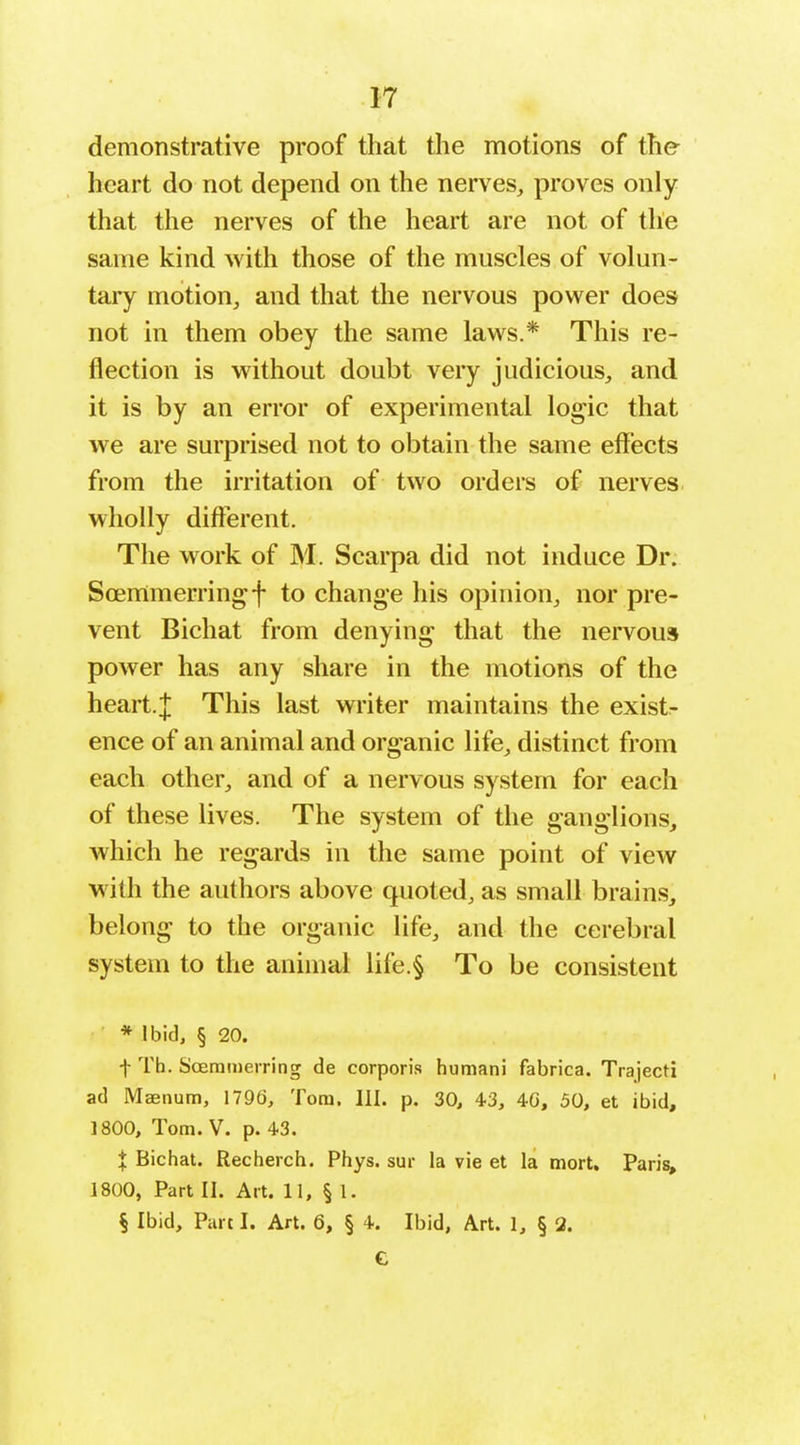 demonstrative proof that the motions of the- heart do not depend on the nerves, proves only that the nerves of the heart are not of the same kind with those of the muscles of volun- tary motion, and that the nervous power does not in them obey the same laws.* This re- flection is without doubt very judicious, and it is by an error of experimental logic that we are surprised not to obtain the same effects from the irritation of two orders of nerves, wholly different. The work of M. Scarpa did not induce Dr. Soemmerringf to change his opinion, nor pre- vent Bichat from denying that the nervous power has any share in the motions of the heart.J This last writer maintains the exist- ence of an animal and organic life, distinct from each other, and of a nervous system for each of these lives. The system of the ganglions, which he regards in the same point of view with the authors above quoted, as small brain.s, belong to the organic life, and the cerebral system to the animal life.§ To be consistent * Ibid, § 20. t Tb. Sceramerring de corporis human) fabrica. Trajecti ad Maenum, 1796, Tom. III. p. 30, 43, 40, 50, et ibid, 1800, Tom. V. p. 43. X Bichat. Recherch. Phys. sur la vie et la mort. Paris, 1800, Part II. Art. 11, § 1. § Ibid, Part I. Art. 6, § 4. Ibid, Art. 1, § 2. C