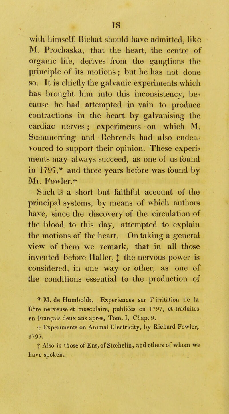 with himself, Bichat should have admitted, like M. Prochaska, that the heart, the centre of org-anic life, derives from the ganglions the principle of its motions; but he has not done so. It is chiefly the galvanic experiments which has brought him into this inconsistency, be^ cause he had attempted in vain to produce contractions in the heart by galvanising the cardiac nerves; experiments on which M. Scemmerring and Behrends had also endea- voured to support their opinion. These experi- ments may always succeed, as one of us found in 1797,* and three years before was found by Mr. Fowler.f Such is a short but faithfiil account of the principal systems, by means of which authors have, since the discovery of the circulation of the blood, to this day, attempted to explain the motions of the heart. On taking a general view of them we remark, that in all those invented before Haller, J the nervous power is considered, in one way or other, as one of the conditions essential to the production of * M. de Humboldt. Experiences sur 1* irritation de la fibre nerveuse et musculaire, publiees en 1797, et traduites en Fran9ais deux ans apres, Tom. I. Chap. 9. -j- Experiments on Animal Electricity, by Richard Fowler, 1797. + Also in those of Ens, of Stoehelin, and others of whom we liave spoken.