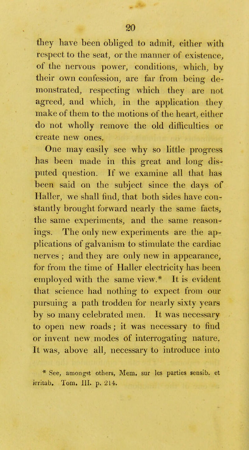 they have been obliged to admit, either with respect to the seat, or the manner of existence, of the nervous power, conditions, which, by their own confession, are far from being de- monstrated, respecting which they are not agreed, and which, in the apphcation they make of them to the motions of the heart, either do not wholly remove the old difficulties or create new ones. One may easily see why so little progress has been made in this great and long dis- puted question. If we examine all that has been said on the subject since the days of Haller, we shall find, that both sides have con- stantly brought forward nearly the same facts, the same experiments, and the same reason- ings. The only new experiments are the ap- plications of galvanism to stimulate the cardiac nerves ; and they are only new in appearance, for from the time of Haller electricity has been employed with the same view.* It is evident that science had nothing to expect from our pursuing a path trodden for nearly sixty years by so many celebrated men. It was necessary to open new roads; it was necessary to find or invent new modes of interrogating nature. It was, above all, necessary to introduce into * See, amongst others, Mem. sur les parties sensib. et irritab. Tom. 111. p. 214.