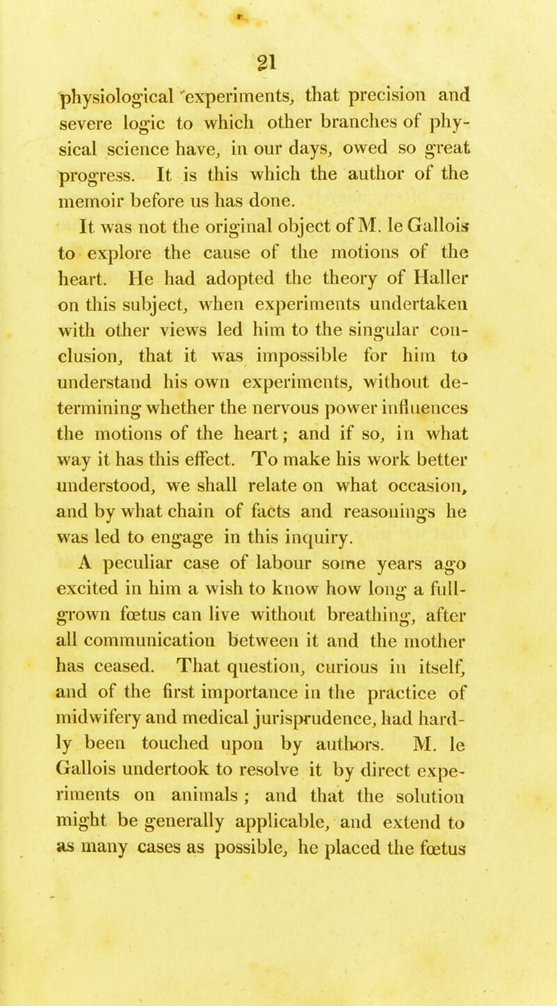 physiological 'experiments, that precision and severe logic to which other branches of phy- sical science have, in our days, owed so great progress. It is this which the author of the memoir before us has done. It was not the original object of M. le Gallois to explore the cause of the motions of the heart. He had adopted the theory of Haller on this subject, when experiments undertaken with other views led him to the singular con- clusion, that it was impossible for him to understand his own experiments, without de- termining whether the nervous power influences the motions of the heart; and if so, in what way it has this effect. To make his work better understood, we shall relate on what occasion, and by what chain of facts and reasonings he was led to engage in this inquiry. A peculiar case of labour some years ago excited in him a wish to know how lonor a full- grown foetus can live without breathing, after all communication between it and the mother has ceased. That question, curious in itself, and of the first importance in the practice of midwifery and medical jurisprudence, had hard- ly been touched upon by authors. M. le Gallois undertook to resolve it by direct expe- riments on animals; and that the solution might be generally applicable, and extend to as many cases as possible, he placed the foetus