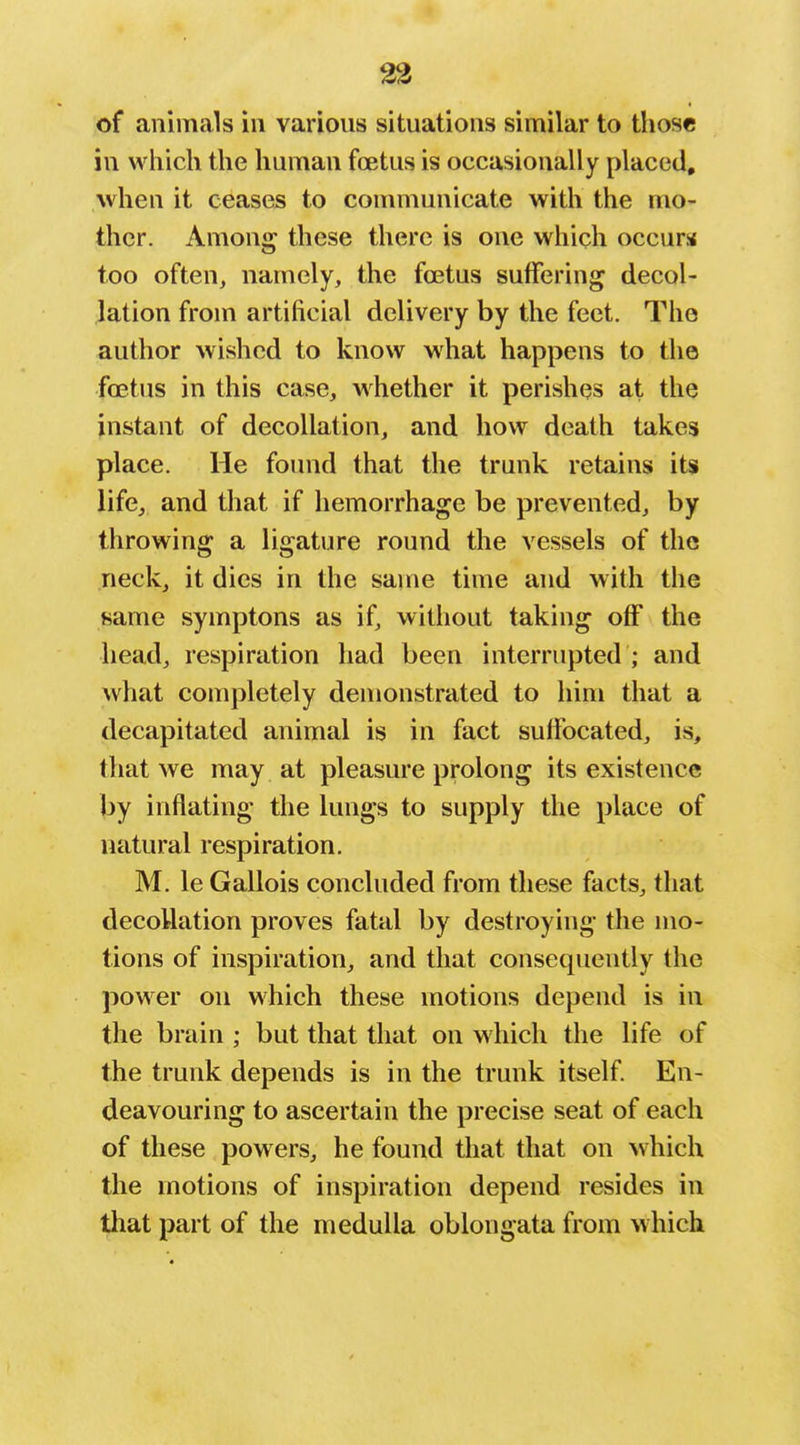 of animals in varions situations similar to those in which the human foetus is occasionally placed, Avhen it ceases to communicate with the mo- ther. Among these there is one which occurs too often, namely, the foetus suffering decol- lation from artificial delivery by the feet. The author wished to know what happens to the foetus in this case, whether it perishes at the instant of decollation, and how death takes place. He found that the trunk retains its life, and that if hemorrhage be prevented, by throwing a ligature round the vessels of the neck, it dies in the same time and with the Hame symptons as if, without taking off the head, respiration had been interrupted ; and what completely demonstrated to him that a decapitated animal is in fact sulfocated, is, that we may at pleasure prolong its existence by inflating the lungs to supply the place of natural respiration. M. le Gallois concluded from these facts, that decollation proves fatal by destroying the mo- tions of inspiration, and that consequently the power on which these motions depend is in the brain ; but that that on which the life of the trunk depends is in the trunk itself. En- deavouring to ascertain the precise seat of each of these powers, he found that that on which the motions of inspiration depend resides in that part of the medulla oblongata from which
