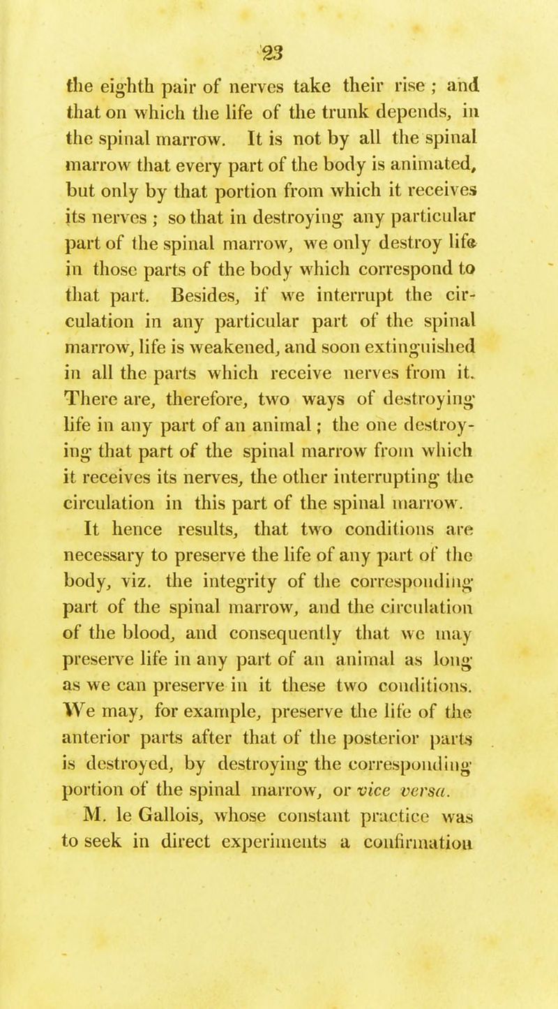 the eighth pair of nerves take their rise; and that on which the life of the trunk depends, in the spinal marrow. It is not by all the spinal marrow that every part of the body is animated, but only by that portion from which it receives jts nerves ; so that in destroying any particular part of the spinal marrow, we only destroy lifa in those parts of the body which correspond to that part. Besides, if we interrupt the cir- culation in any particular part of the spinal marrow, life is weakened, and soon extinguished in all the parts which receive nerves from it. There are, therefore, two ways of destroying* life in any part of an animal; the one destroy- ing that part of the spinal marrow from which it receives its nerves, the other interrupting the circulation in this part of the spinal marrow. It hence results, that two conditions are necessary to preserve the life of any part of the body, viz. the integrity of the corresponding part of the spinal marrow, and the circulation of the blood, and consequently that we may preserve life in any part of an animal as long as we can preserve in it these two conditions. We may, for example, preserve tlie life of the anterior parts after that of the posterior parts is destroyed, by destroying the corresponding portion of the spinal marrow, or vice versa. M. le Gallois, whose constant practice was to seek in direct experiments a confirmation
