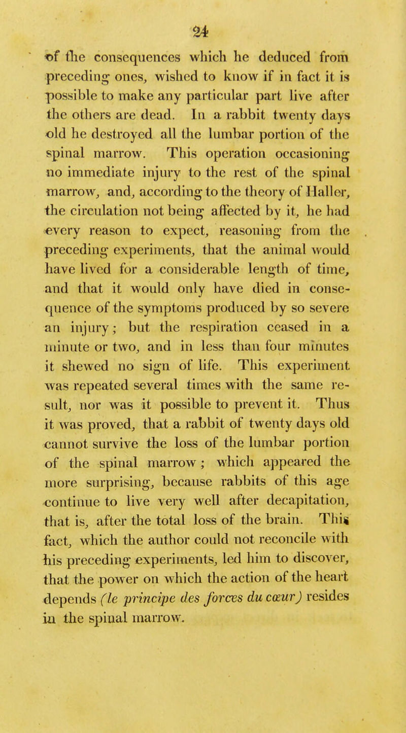 ■of tlie consequences which he deduced from preceding ones, wished to know if in fact it is possible to make any particular part live after the others are dead. In a rabbit twenty days old he destroyed all the lumbar portion of the spinal marrow. This operation occasioning no immediate injury to the rest of the spinal marrow_, and, according to the theory of Hall or, the circulation not being affected by it, he had every reason to expect, reasoning from the preceding experiments, that the animal would have lived for a considerable length of time, and that it would only have died in conse- quence of the symptoms produced by so severe an injury; but the respiration ceased in a minute or two, and in less than four minutes it shewed no sign of life. This experiment was repeated several times with the same re- sult, nor was it possible to prevent it. Thus it was proved, that a rabbit of twenty days old cannot survive the loss of the lumbar portion of the spinal marrow; which appeared the more surprising, because rabbits of this age continue to live very well after decapitation, that is, after the total loss of the brain. This fact, which the author could not reconcile witli his preceding experiments, led him to discover, that the power on which the action of the heart depends (le principe des forces du coeur) resides ia tlie spinal marrow.