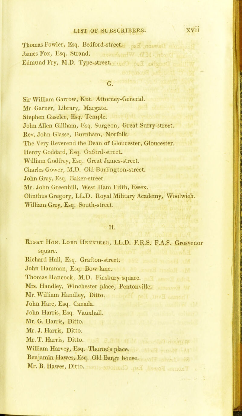 Thomas Fowler, Esq. Bedford-street. James Fox, Esq. Strand. Edmund Fry, M.D. Type-street. G. Sir William Garrow, Knt. Attorney-General. Mr. Garner, Library, Margate. Stephen Gaselee, Esq. Temple. John Allen Gillham, Esq. Surgeon, Great Surry-street. Rev. John Glasse, Burnham, Norfolk. The Very Reverend the Dean of Gloucester, Gloucester. Henry Goddard, Esq. Oxford-street. William Godfrey, Esq. Great James-street. Charles Gower, M.D. Old Burlington-street. John Gray, Esq. Baker-street. Mr. John Greenhill, West Ham Frith, Essex. Olinthus Gregory, LL.D. Royal Military Academy, Wbolwieh. William Grey, Esq. South-street. H. Right Hon-. Lord Hennikeu, LL.D. F.R.S. F.A.S. Grosvenor square. Richard Hall, Esq. Grafton-street. John Hamman, Esq. Bow lane. Thomas Hancock, M.D. Finsbury square. Mrs. Handley, Winchester place, Pentonville. Mr. William Handley, Ditto. John Hare, Esq. Canada. John Harris, Esq. Vauxhall. Mr. G. Harris, Ditto. Mr. J. Harris, Ditto. Mr. T. Harris, Ditto. William Harvey, Esq. Thome's place. Benjamin Hawes, Esq. Old Barge house. Mr. B. Hawes, Ditto.