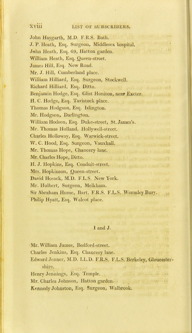 John Haygarth, M.D. F.R.S. Bath. J. P. Heath, Esq. Surgeon, Middlesex hospital. John Heath, Esq. 69, Hatton garden. William Heath, Esq. Cjueen>street. James Hill, Esq. New Road. Mr. J. Hill, Cumberland place. William Hilliard, Esq. Surgeon, Stockwell. Richard Hilliard, Esq. Ditto. Benjamin Hodge, Esq. Glist Honiton, near Exeter* H. C. Hodge, Esq. Tavistock place. Thomas Hodgson, Esq. Islington. Mr. Hodgson, Darlington. William Hodson, Esq. Duke-street, St. James's. Mr. Thomas Holland, Hollywell-street. Charles Holloway, Esq. Warwick-street. W. C. Hood, Esq. Surgeon, Vauxhall. Mr. Thomas Hope, Chancery lane. Mr. Charles Hope, Ditto. H. J. Hopkins, Esq. Conduit-street. Mrs. Hopkinson, Queen-street. David Hosack, M.D. F.L.S. New York. Mr. Hulbert, Surgeon, Melkham. Sir Abraham Hume, Bart. F.R.S. F.L.S. Wormley Bury. Philip Hyatt, Esq. Walcot place. I and J. Mr. William James, Bedford-street. Charles Jenkins, Esq. Chancery lane. Edward Jenner, M.D. LL.D. F.R.S. F.L.S. Berkeley, Gloucester- shire. Henry Jennings, Esq. Temple. Mr. Charles Johnson, Hatton garden. Kennedy Johnston, Esq. Surgeon, Walbrook.