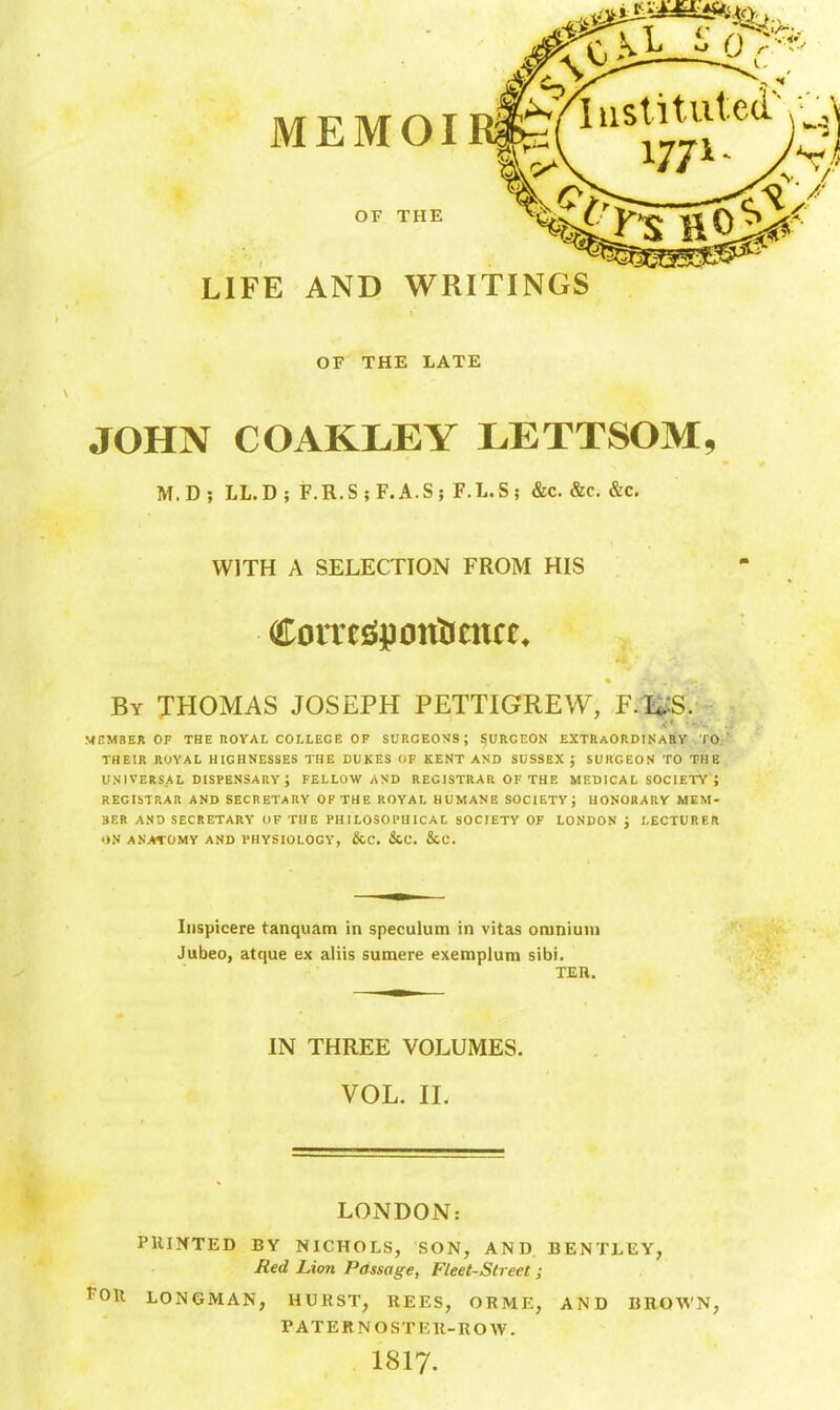 LIFE AND WRITINGS OF THE LATE JOHN C OAKLEY LETTSOM, M.D; LL.D; F.R.S;F.A.S; F.L.S; &c. &c. &c. WITH A SELECTION FROM HIS By THOMAS JOSEPH PETTIGREW, F.T^S. MEMBER OF THE ROYAL COLLEGE OF SURGEONS; SURGEON EXTRaORDINaSV TO.' THEIR ROYAL HIGHNESSES THE DUKES OF KENT AND SUSSEX J SURGEON TO THE UNIVERSAL DISPENSARY ; FELLOW AND REGISTRAR OF THE MEDICAL SOCIETY ; REGISTRAR AND SECRETARY OF THE ROYAL HUMANE SOCIETY; HONORARY MEM- BER AND SECRETARY OF THE PHILOSOPHICAL SOCIETY OF LONDON J LECTURER »N ANATOMY AND PHYSIOLOGY, &C. 5lC. &C. Iiispicere tanquam in speculum in vitas omnium Jubeo, atque ex aliis sumere exemplum sibi. TER. IN THREE VOLUMES. VOL. II. LONDOiN: PIUXTED BY NICHOLS, SON, AND BENTLEY, Bed Lion Passage, Fleet-Street; FOR LONGMAN, HURST, REES, ORME, AND BROWN, PATERNOSTKR-ROW. I8I7.