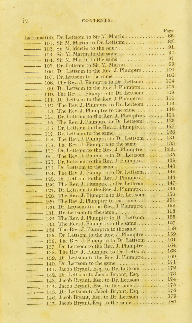 Page LbtteivIOO. Dr. Lettsoni to Sir M. Martin 85 101. Sir M. Martin to Dr. Lettsom 87 102. Sir M. Martin to the same 91 103. Sir M. Martin to the same 94 104. Sir M. Martni to the same 97 10.5. Ur. Lettsom to Sir M. Martin 99 106. Dr. Lettsom to the Rev. J. Plumptre 100 . 107. Dr. Lettsom to the same 102 108. The Rev. J. Plumpti e to Dr. Lettsom 104 109. Dr. Lettsom to the Rev. J. Plminptre 106 , 110. The Rev. J. Phiniptre to Dr. Lettsom 109 111. Dr. Lettsom to the Rev. J. Pkmiptre 111 112. The Rev. J. Plumptre to Dr. Lettsom . 114 113. The Rev. J. Plumptre to the same 118 . 114. Dr. Lettsom to the Rev. J. Plumptre 121 , 115. The Rev. J. Plumptre to Dr. Lettsom 125 116. Dr. Lettsom to the Rev. J. Plumptre 127 117. Dr. Lettsom to the same 1^8 ^ 118. The Rev. J. Plumptre lo Dr. Lettsom ...... 131 119. The Rev: J. Plumptre to the same 133 120. Dr. Lettsom to the Rev. J. Plumptre ibid. 121. The Rev. J. Plumptre to Dr. Lettsom 135 122. Dr. Lettsom to the Rev. J. Plumptre 138 :— 123. Dr. Lettsom to the same 141 124. The Rev. J. Plumptie to Dr. Lettsom 142 125. Dr. Lettsom to the Rev. J. Plumptre 144 126. The Rev. J. Plumptre to Dr. Lettsom ...... 147 . 127. Dr. Lettsom to the Rev. J. Plumptre 149 128. The Rev. J. Plumptre to Dr. Lettsom 150 129. The Rev. J. Plumptre to the same. J 51 130. Dr. Lettsom to the Rev. J. Plumptre 152 131. Dr. Lettsom to the same L>3 132. The Rev. J. Plumptre to Dr. Lettsom 155 133. The Rev. J. Plumptre to the same 157 134. The Rev. J. Plumptre to the same 158 135. Dr. Lettsom to the Rev. J. Plumptre 159 136. The Rev. J. Plumptre to Dr. Lettsom 161 137. Dr. Lettsom to the Rev. J. Plumptre 164 138. The Rev. J. Plumptre to Dr. Lettsom 168 139. Dr. Lettsoin to the Rev. J. Plumptre 169 :— 140. Dr. Lettsom to the same 171 141, Jacob Bryant, Esq. to Dr. Lettsom 172 142. Dr. lettsom to Jacob Bryant, Esq 173 143, Jacob Bryant, Esq. to Dr. Lettsom 174 _- 144. Jacob Bryant, Esq. to the same 175 145. Dr. Lettsom to Jacob Bryant, Esq 176 . i4(i. Jacob Bryant, Esq. to Dr. Lettsom 179 . 147, Jacob Bryant, Esq. to the same 1^^^