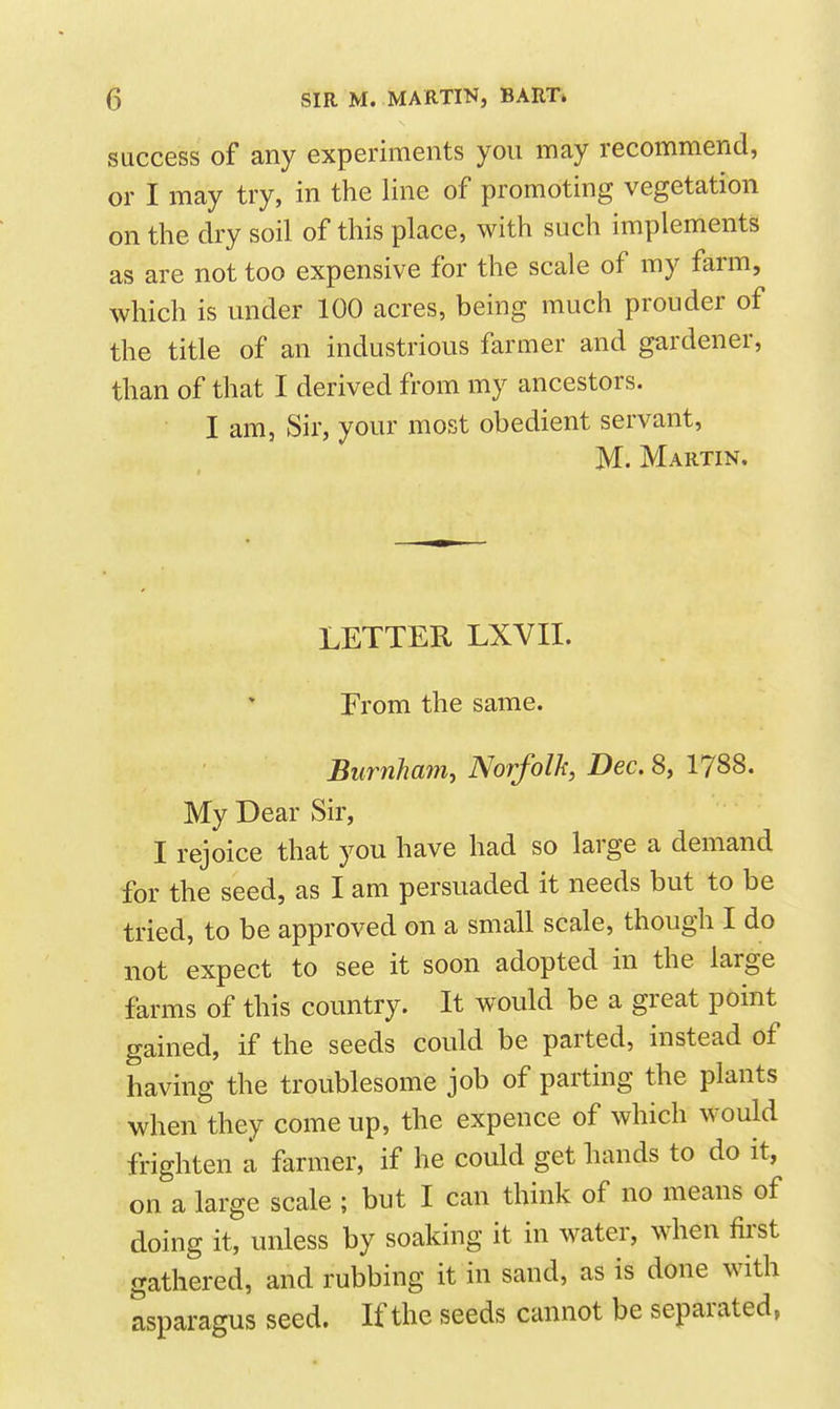success of any experiments you may recommend, or I may try, in the line of promoting vegetation on the dry soil of this place, with such implements as are not too expensive for the scale of my farm, which is under 100 acres, being much prouder of the title of an industrious farmer and gardener, than of that I derived from my ancestors. I am, Sir, your most obedient servant, M. Martin. LETTER LXVII. Erom the same. Burnham, Norfolk, Dec. 8, 1788. My Dear Sir, I rejoice that you have had so large a demand for the seed, as I am persuaded it needs but to be tried, to be approved on a small scale, though I do not expect to see it soon adopted in the large farms of this country. It would be a great point gained, if the seeds could be parted, instead of having the troublesome job of parting the plants when they come up, the expence of which would frighten a farmer, if he could get hands to do it, on a large scale ; but I can think of no means of doing it, unless by soaking it in water, when first gathered, and rubbing it in sand, as is done with asparagus seed. If the seeds cannot be separated,