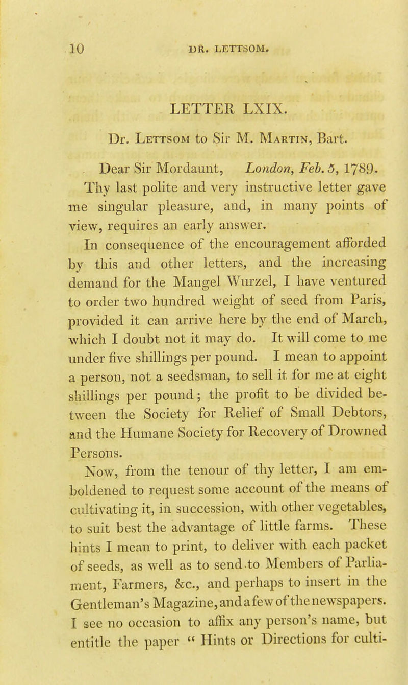 LETTER LXIX. Dr. Lettsom to Sir M. Martin, Bart. Dear Sir Mordaunt, London, Feb. 5, 1789- Thy last polite and very instructive letter gave me singular pleasure, and, in many points of view, requires an early answer. In consequence of the encouragement afforded by this and other letters, and the increasing demand for the Mangel Wurzel, I have ventured to order two hundred weight of seed from Paris, provided it can arrive here by the end of March, which I doubt not it may do. It will come to me under five shillings per pound. I mean to appoint a person, not a seedsman, to sell it for me at eight shillings per pound; the profit to be divided be- tween the Society for Relief of Small Debtors, and the Humane Society for Recovery of Drowned Persons. Now, from the tenour of thy letter, I am em- boldened to request some account of the means of cultivating it, in succession, with other vegetables, to suit best the advantage of little farms. These hints I mean to print, to deliver with each packet of seeds, as well as to send.to Members of Parlia- ment, Farmers, &c., and perhaps to insert in the Gentleman's Magazine, and a few of the newspapers. I see no occasion to affix any person's name, but entitle tlie paper  Hints or Directions for culti-