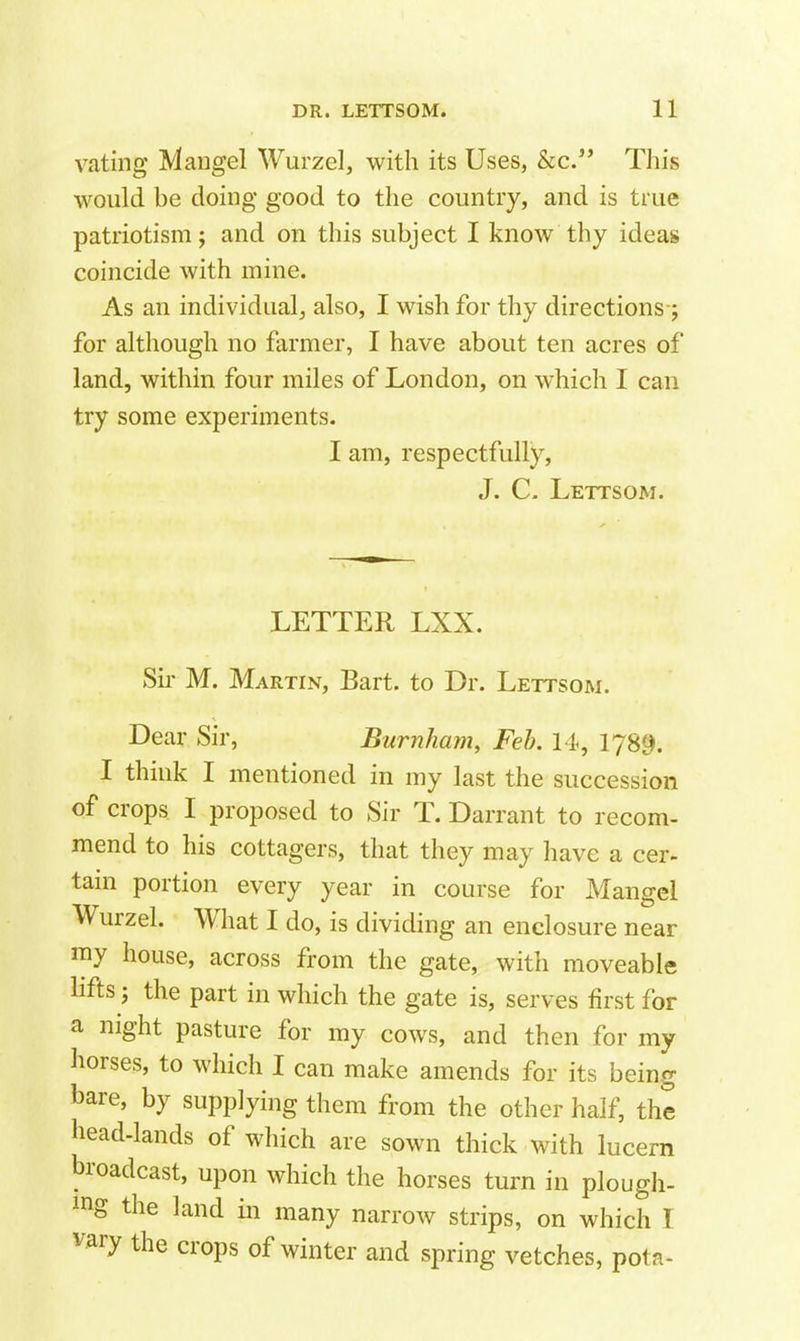 vating Mangel Wurzel, with its Uses, &c. This would be doing good to the country, and is true patriotism; and on this subject I know thy ideass coincide with mine. As an individual^ also, I wish for thy directions-j for although no farmer, I have about ten acres of land, within four miles of London, on which I can try some experiments. I am, respectfully, J. C- Lettsom. LETTER LXX. Su' M. Martin, Bart, to Dr. Lettsom. Dear Sir, Burnham, Feb. 14, 1789. I think I mentioned in my last the succession of crops I proposed to Sir T. Darrant to recom- mend to his cottagers, that they may have a cer- tain portion every year in course for Mangel Wurzel. What I do, is dividing an enclosure near my house, across from the gate, with moveable hfts J the part in which the gate is, serves first for a night pasture for my cows, and then for my horses, to which I can make amends for its being hare, by supplying them from the other half, the head-lands of which are sown thick with lucern broadcast, upon which the horses turn in plough- ing the land in many narrow strips, on which I vary the crops of winter and spring vetches, pota-