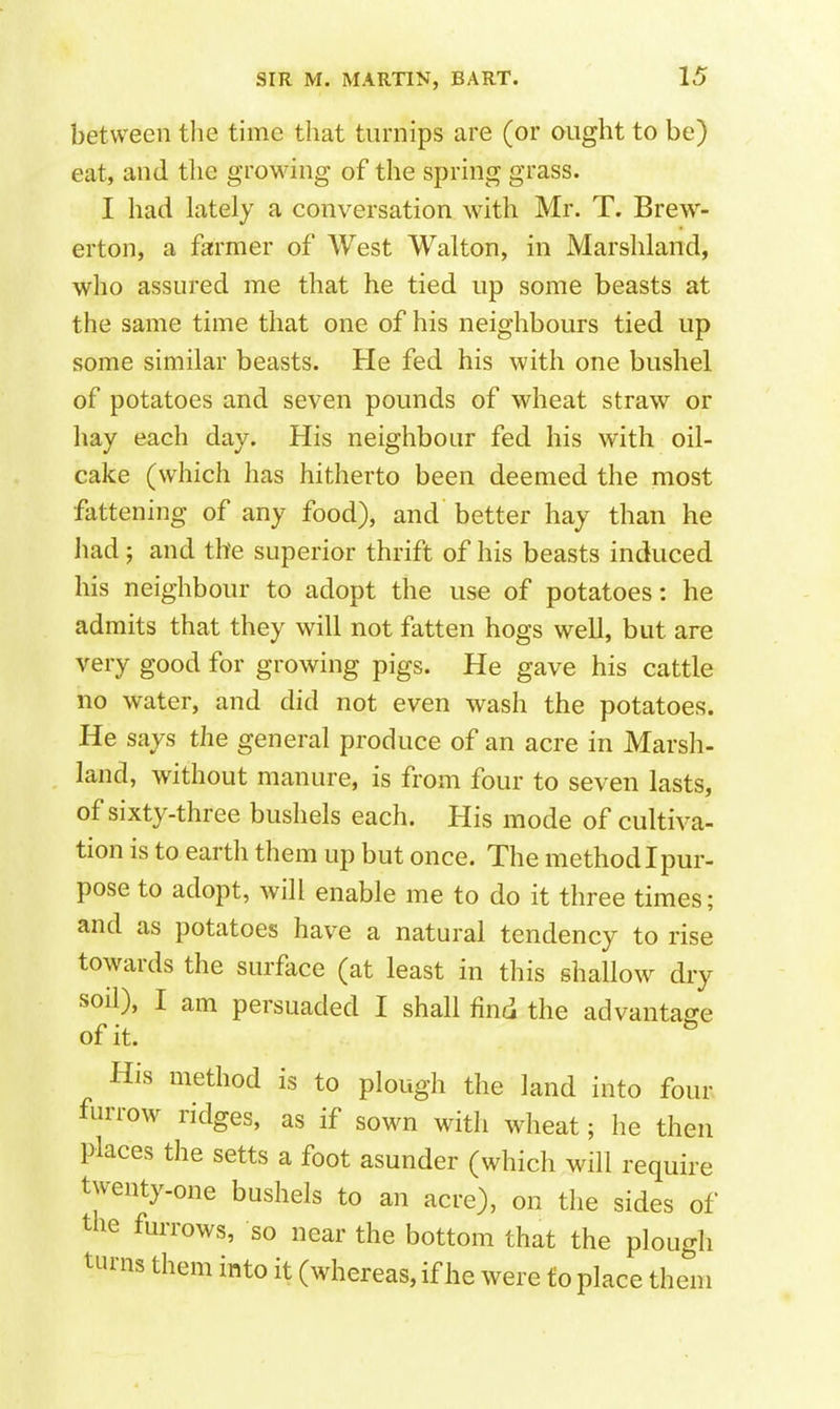 between the time that turnips are (or ought to be) eat, and the growing of the spring grass. I had lately a conversation with Mr. T. Brew- erton, a farmer of West Walton, in Marshland, who assured me that he tied up some beasts at the same time that one of his neighbours tied up some similar beasts. He fed his with one bushel of potatoes and seven pounds of wheat straw or hay each day. His neighbour fed his with oil- cake (which has hitherto been deemed the most fattening of any food), and better hay than he had; and the superior thrift of his beasts induced his neighbour to adopt the use of potatoes: he admits that they will not fatten hogs well, but are very good for growing pigs. He gave his cattle no water, and did not even wash the potatoes. He says the general produce of an acre in Marsh- land, without manure, is from four to seven lasts, of sixty-three bushels each. His mode of cultiva- tion is to earth them up but once. The method I pur- pose to adopt, will enable me to do it three times; and as potatoes have a natural tendency to rise towards the surface (at least in this shallow dry soil), I am persuaded I shall find the advantage of it. His method is to plough the land into four furrow ridges, as if sown with wheat; he then places the setts a foot asunder (which will require twenty-one bushels to an acre), on the sides of the fuiTows, so near the bottom that the plough turns them into it (whereas, if he were to place them