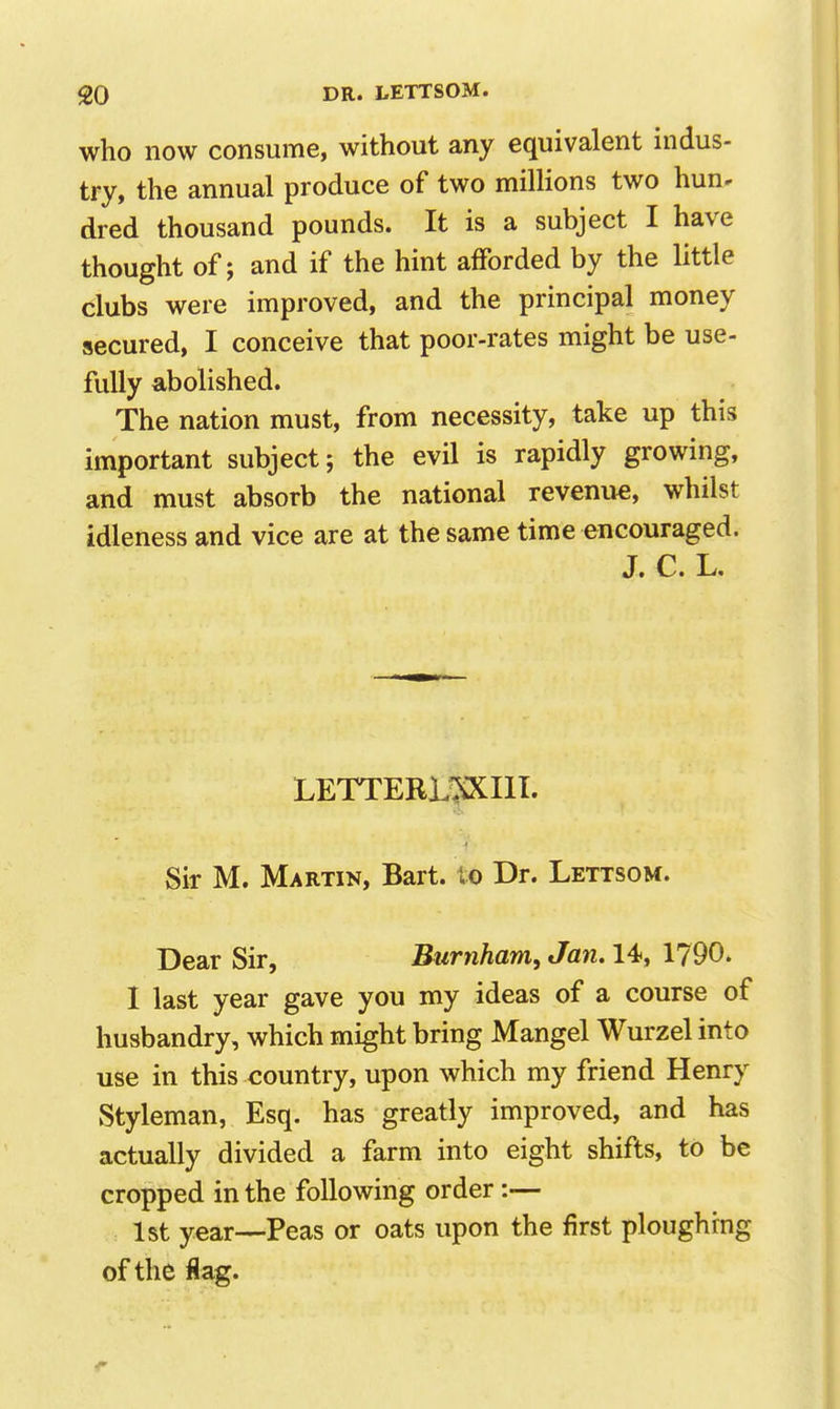 who now consume, without any equivalent indus- try, the annual produce of two millions two hun< dred thousand pounds. It is a subject I have thought of; and if the hint afforded by the little clubs were improved, and the principal money secured, I conceive that poor-rates might be use- fully abolished. The nation must, from necessity, take up this important subject; the evil is rapidly growing, and must absorb the national revenue, whilst idleness and vice are at the same time encouraged. J, C L. LETTERL^III. Sir M. Martin, Bart, lo Dr. Lettsom. Dear Sir, Burnham, Jan. 14, 1790. I last year gave you my ideas of a course of husbandry, which might bring Mangel Wurzel into use in this country, upon which my friend Henry Styleman, Esq. has greatly improved, and has actually divided a farm into eight shifts, to be cropped in the following order:— 1st year—Peas or oats upon the first ploughing of the flag.