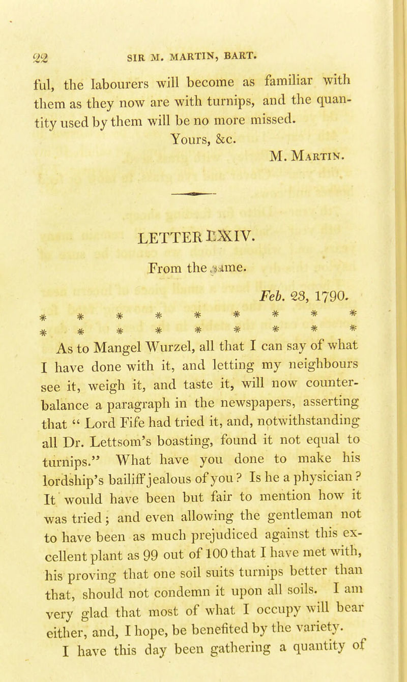 fill, the labourers will become as familiar with them as they now are with turnips, and the quan- tity used by them will be no more missed. Yours, &c. M. Martin. LETTER IDJCIV. From the . jsime. Feh, 23, 1790. As to Mangel Wurzel, all that I can say of what I have done with it, and letting my neighbours see it, weigh it, and taste it, will now counter- balance a paragraph in the newspapers, asserting that  Lord Fife had tried it, and, notwithstanding all Dr. Lettsom's boasting, found it not equal to turnips.'* What have you done to make his lordship's bailiff jealous of you ? Is he a physician ? It would have been but fair to mention how it was tried; and even allowing the gentleman not to have been as much prejudiced against this ex- cellent plant as 99 out of 100 that I have met with, his proving that one soil suits turnips better than that, should not condemn it upon all soils. I am very glad that most of what I occupy will bear either, and, I hope, be benefited by the variety. I have this day been gathering a quantity of