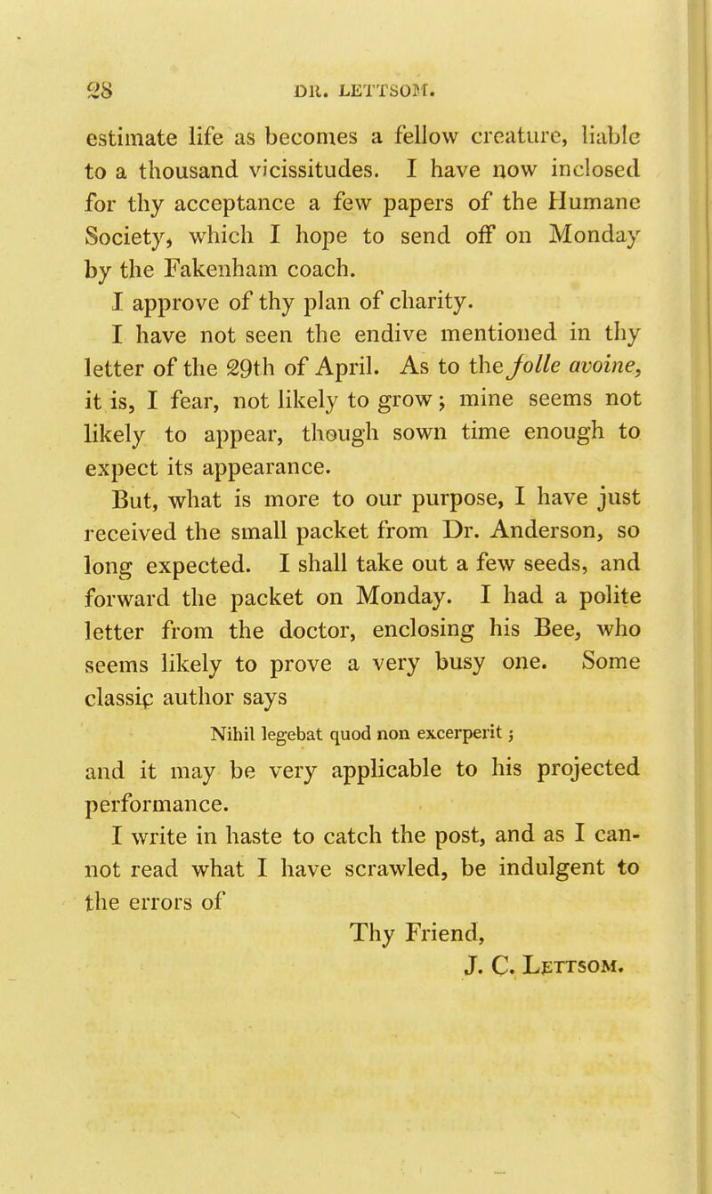 estimate life as becomes a fellow creature, liable to a thousand vicissitudes. I have now inclosed for thy acceptance a few papers of the Humane Society, which I hope to send off on Monday by the Fakenham coach. I approve of thy plan of charity. I have not seen the endive mentioned in thy letter of the 29th of April. As to the Jolle avoine, it is, I fear, not likely to grow; mine seems not likely to appear, though sown time enough to expect its appearance. But, what is more to our purpose, I have just received the small packet from Dr. Anderson, so long expected. I shall take out a few seeds, and forward the packet on Monday. I had a polite letter from the doctor, enclosing his Bee, who seems likely to prove a very busy one. Some classip author says Nihil legebat quod non excerperit 5 and it may be very applicable to his projected performance. I write in haste to catch the post, and as I can- not read what I have scrawled, be indulgent to the errors of Thy Friend, j. C. Lfttsom.