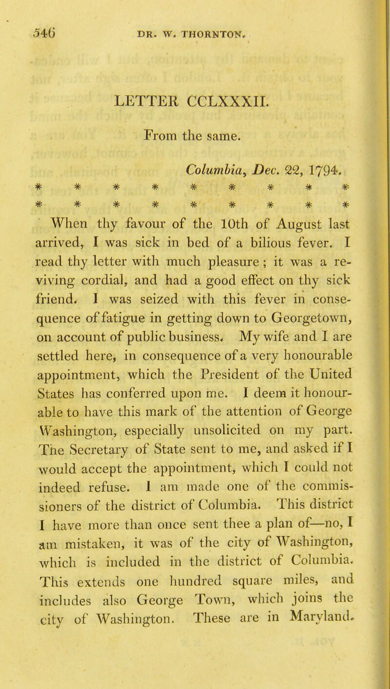 LETTER CCLXXXII. From the same. Columbia^ Dec, 22, 1794. When thy favour of the 10th of August last arrived, I was sick in bed of a bilious fever. I read thy letter with much pleasure ; it was a re- viving cordial, and had a good effect on thy sick friend. I was seized with this fever in conse- quence of fatigue in getting down to Georgetown, on account of public business^ My wife and I are settled here, in consequence of a very honourable appointment, which the President of the United States has conferred upon me. I deem it honour- able to have this mark of the attention of George Washington, especially unsolicited on my pai't. The Secretary of State sent to me, and asked if I would accept the appointment, which I could not indeed refuse. 1 am made one of the commis- sioners of the district of Columbia. This district 1 have more than once sent thee a plan of—no, I am mistaken, it was of the city of Washington, which is included in the district of Columbia. This extends one hundred square miles, and includes also George Town, which joins the city of Washington. These are in Maryland.