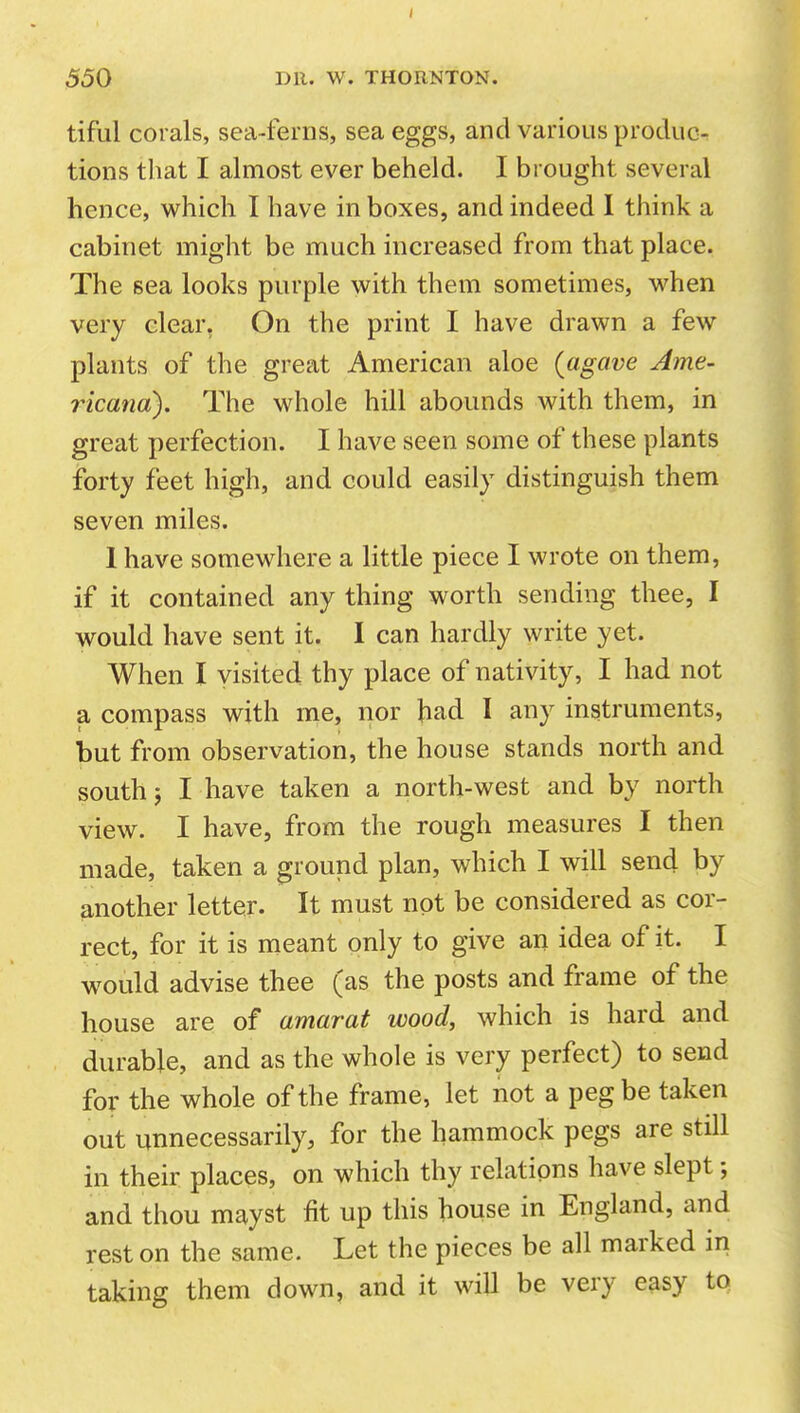 tiful corals, sea-ferns, sea eggs, and various produc- tions that I almost ever beheld. I brought several hence, which I have in boxes, and indeed I think a cabinet might be much increased from that place. The sea looks purple with them sometimes, when very clear, On the print I have drawn a few plants of the great American aloe (agave Ame- ricana). The whole hill abounds with them, in great perfection. I have seen some of these plants forty feet high, and could easily distinguish them seven miles. 1 have somewhere a little piece I wrote on them, if it contained any thing worth sending thee, I would have sent it. I can hardly write yet. When I visited thy place of nativity, I had not a compass with me, nor had I any instruments, but from observation, the house stands north and south J I have taken a north-west and by north view. I have, from the rough measures I then made, taken a ground plan, which I will send by another letter. It must not be considered as cor- rect, for it is meant only to give an idea of it. I would advise thee (as the posts and frame of the house are of amarat wood, which is hard and durable, and as the whole is very perfect) to send for the whole of the frame, let not a peg be taken out unnecessarily, for the hammock pegs are still in their places, on which thy relations have slept; and thou mayst fit up this house in England, and rest on the same. Let the pieces be all marked iri taking them down, and it will be very easy to