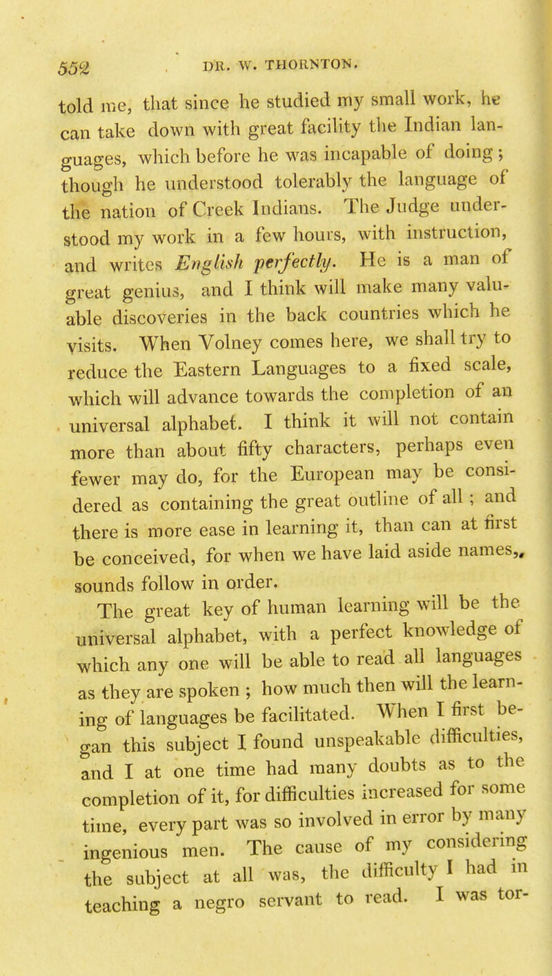 told me, that since he studied my small work, he can take down with great facility the Indian lan- guages, which before he was incapable of doing ; though he understood tolerably the language of the nation of Creek Indians. The Judge under- stood my work in a few hours, with instruction, and writes English perfectly. He is a man of great genius, and I think will make many valu- able discoveries in the back countries which he visits. When Volney comes here, we shall try to reduce the Eastern Languages to a fixed scale, which will advance towards the completion of an universal alphabet. I think it will not contain more than about fifty characters, perhaps even fewer may do, for the European may be consi- dered as containing the great outline of all; and there is more ease in learning it, than can at first be conceived, for when we have laid aside names,, sounds follow in order. The great key of human learning will be the universal alphabet, with a perfect knowledge of which any one will be able to read all languages as they are spoken ; how much then will the learn- ing of languages be facilitated. When I first be- gan this subject I found unspeakable difficulties, and I at one time had many doubts as to the completion of it, for difficulties increased for some time, every part was so involved in error by many ingenious men. The cause of my considermg the subject at all was, the difficulty I had m