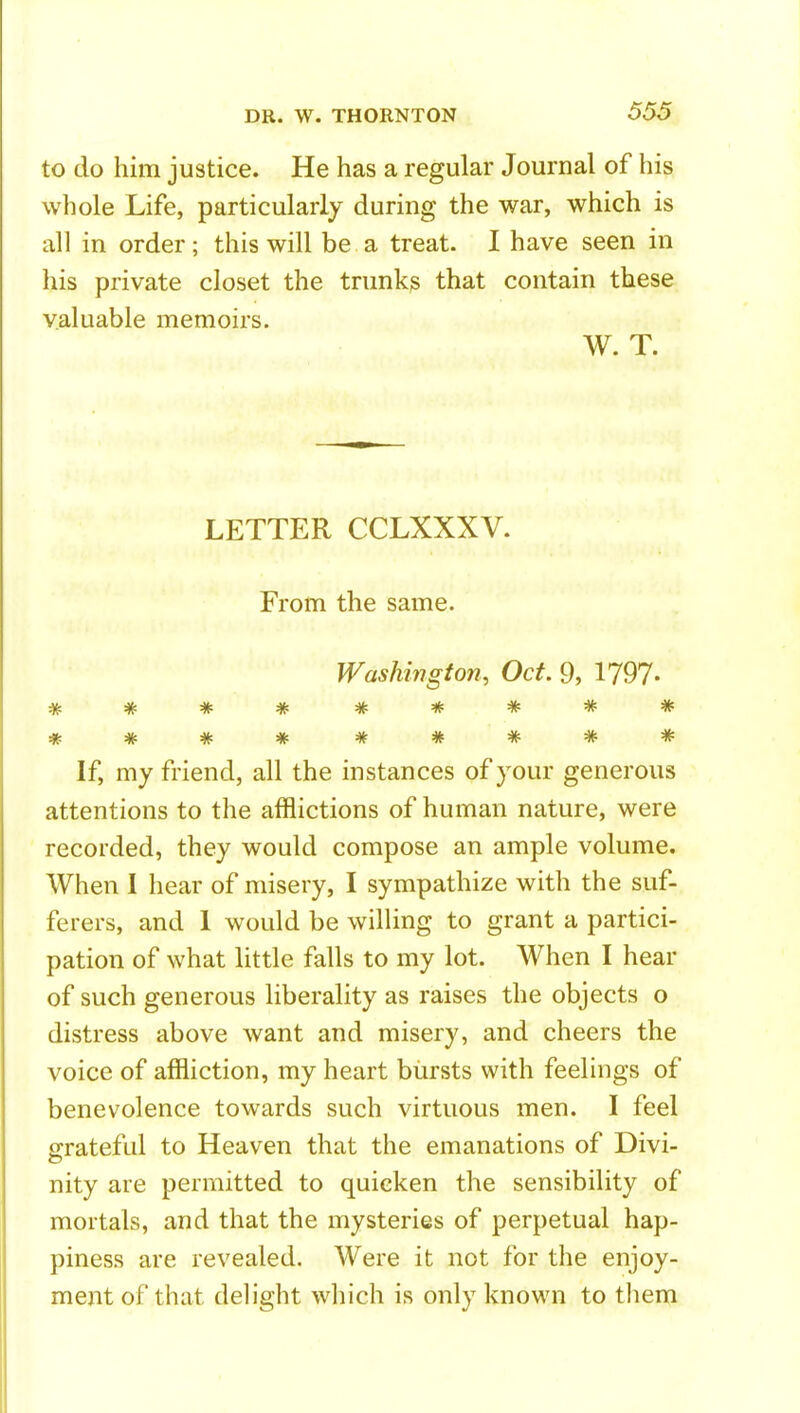 to do him justice. He has a regular Journal of his whole Life, particularly during the war, which is all in order; this will be a treat. I have seen in his private closet the trunks that contain these valuable memoirs. W. T. LETTER CCLXXXV. From the same. Washington, Oct. 9, 1797- **** If, my friend, all the instances of your generous attentions to the afflictions of human nature, were recorded, they would compose an ample volume. When I hear of misery, I sympathize with the suf- ferers, and 1 would be willing to grant a partici- pation of what little falls to my lot. When I hear of such generous liberality as raises the objects o distress above want and misery, and cheers the voice of affliction, my heart bursts with feelings of benevolence towards such virtuous men. I feel grateful to Heaven that the emanations of Divi- nity are permitted to quicken the sensibility of mortals, and that the mysteries of perpetual hap- piness are revealed. Were it not for the enjoy- ment of that delight which is only known to them