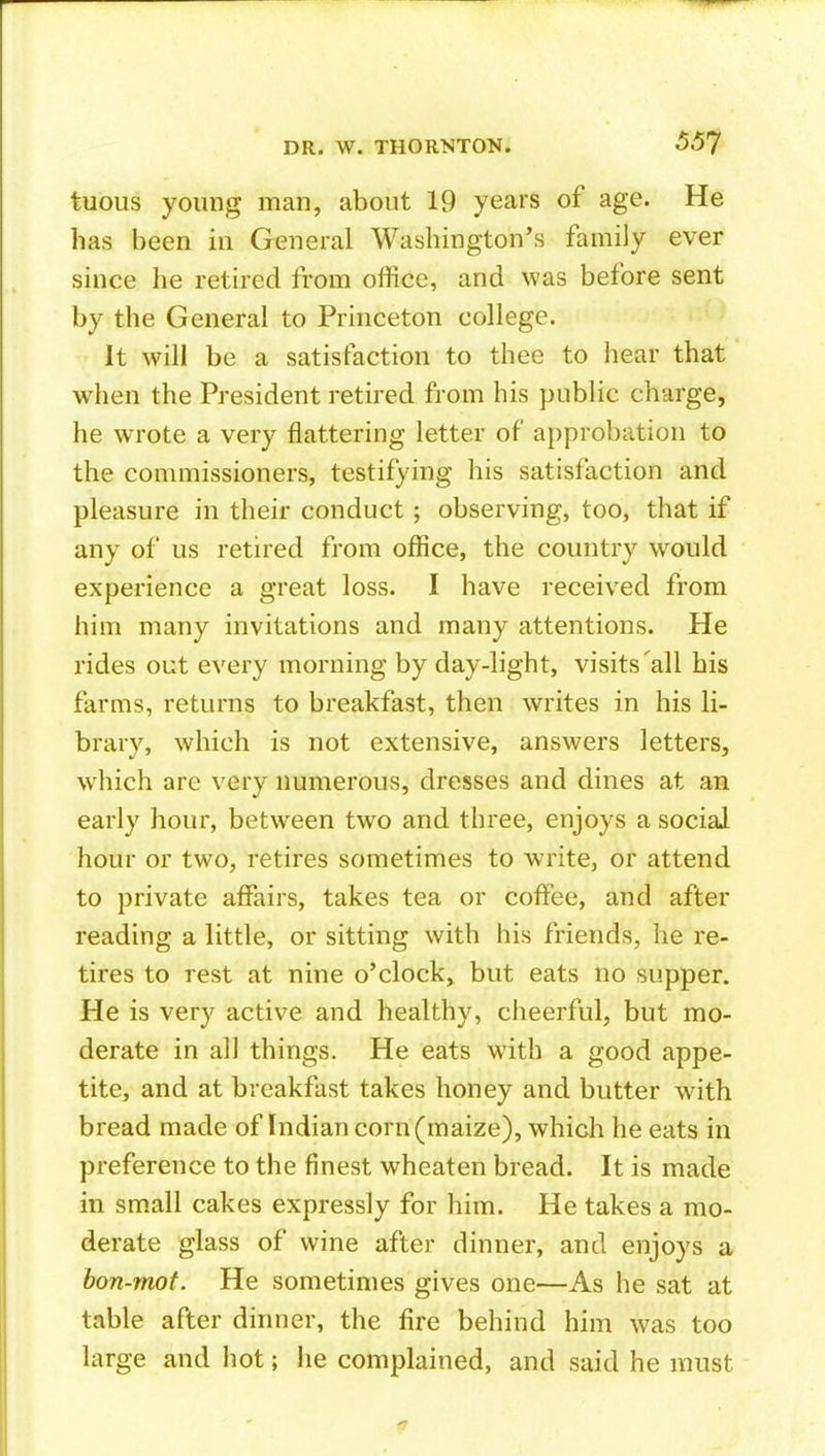 551 tuous young man, about 19 years of age. He has been in General Washington^'s family ever since he retired from office, and was before sent by the General to Princeton college. It will be a satisfaction to thee to hear that when the President retired from his public charge, he wrote a very flattering letter of approbation to the commissioners, testifying his satisfaction and pleasure in their conduct; observing, too, that if any of us retired from office, the country would experience a great loss. I have received from him many invitations and many attentions. He rides out every morning by day-light, visits'all bis farms, returns to breakfast, then writes in his li- brary, which is not extensive, answers letters, which are very numerous, dresses and dines at an early hour, between two and three, enjoys a social hour or two, retires sometimes to write, or attend to private affairs, takes tea or coffee, and after reading a little, or sitting with his friends, he re- tires to rest at nine o'clock^ but eats no supper. He is very active and healthy, cheerful, but mo- derate in all things. He eats with a good appe- tite, and at breakfast takes honey and butter with bread made of Indian corn (maize), which he eats in preference to the finest wheaten bread. It is made in sm.all cakes expressly for him. He takes a mo- derate glass of wine after dinner, and enjoys a hon-mot. He sometimes gives one—As he sat at table after dinner, the fire behind him was too large and hot; lie complained, and said he must