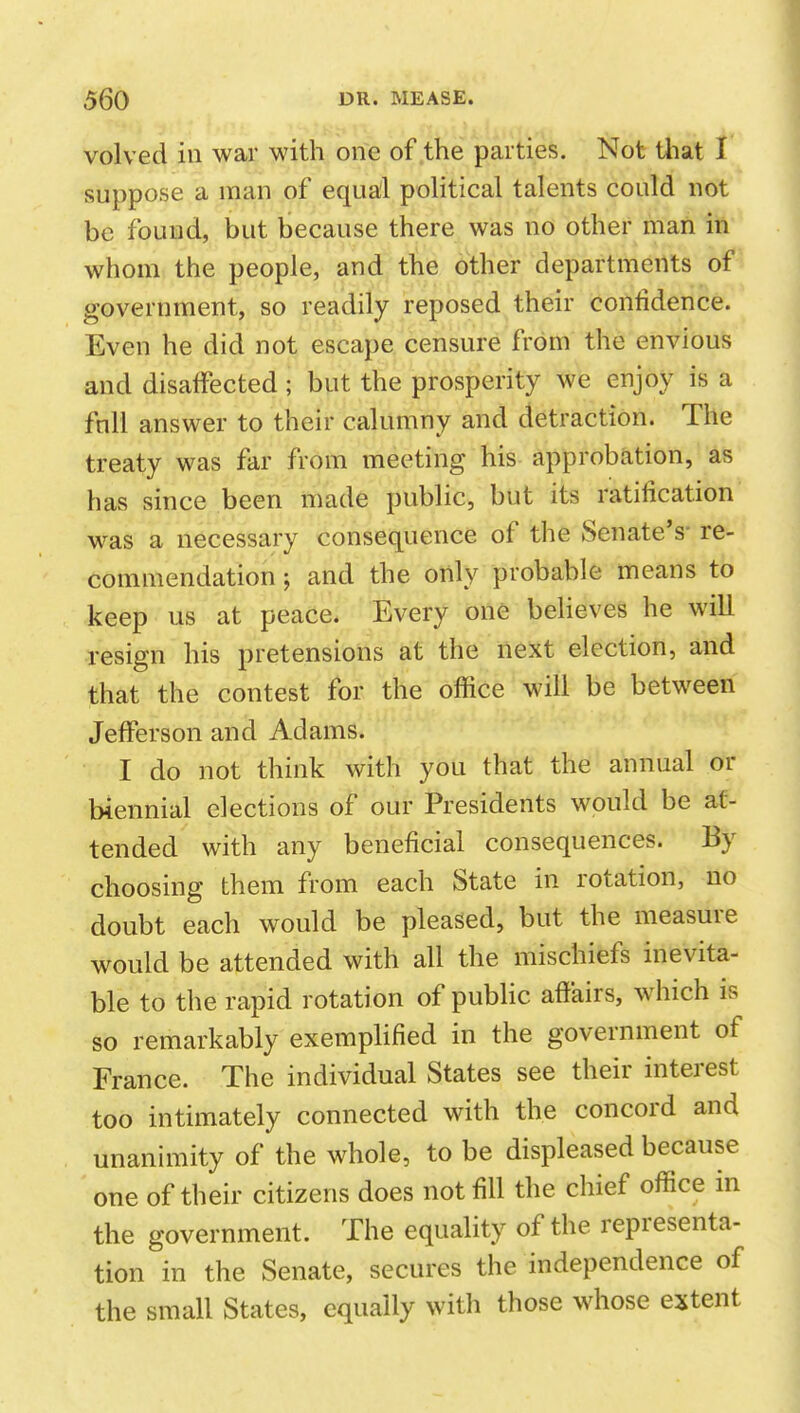 volved in war with one of the parties. Not tliat I suppose a man of equal political talents could not be found, but because there was no other man in whom the people, and the other departments of government, so readily reposed their confidence. Even he did not escape censure from the envious and disaffected; but the prosperity we enjoy is a full answer to their calumny and detraction. The treaty was far from meeting his approbation, as has since been made public, but its ratification was a necessary consequence of the Senate's- re- commendation ; and the only probable means to keep us at peace. Every one believes he will resign his pretensions at the next election, and that the contest for the office will be between Jefferson and Adams. I do not think with you that the annual or biennial elections of our Presidents would be at- tended with any beneficial consequences. By choosing them from each State in rotation, no doubt each would be pleased, but the measure would be attended with all the mischiefs inevita- ble to the rapid rotation of public affairs, which is so remarkably exemplified in the government of France. The individual States see their interest too intimately connected with the concord and unanimity of the whole, to be displeased because one of their citizens does not fill the chief office in the government. The equality of the representa- tion in the Senate, secures the independence of the small States, equally with those whose extent