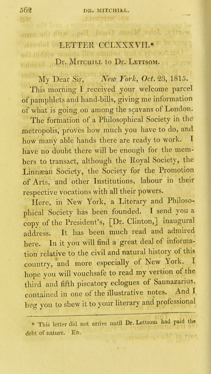 LETTER CCLXXXVII.* Dr. MiTCHiLL to Dr. Lettsom. My Dear Sir, Neib Torh, Oct. 23, 1815. This morning I received your welcome parcel of pamphlets and hand-bills, giving me information of what is going on among the sgavans of London. The formation of a Philosophical Society in the metropolis, proves how much you have to do, and how riiany able hands there are ready to work. I have no doubt there will be enough for the mem- bers to transact, although the Royal Society, the Linnaean Society, the Society for the Promotion of Arts, and other Institutions, labour in their respective vocations with all their powers. Here, in New York, a Literary and Philoso- phical Society has been founded. I send you a copy of the President's, [Dr. Clinton,] inaugural address. It has been much read and admired here. In it you will find a great deal of inform.a- tion relative to the civil and natural history of this country, and more especially of New York. I hope you will vouchsafe to read my version of the third and fifth piscatory eclogues of Sannazarius, contained in one of the illustrative notes. And I beff you to shew it to your literary and professional * This letter did not arrive until Dr. Lettsom had paid debt of nature. Ed,